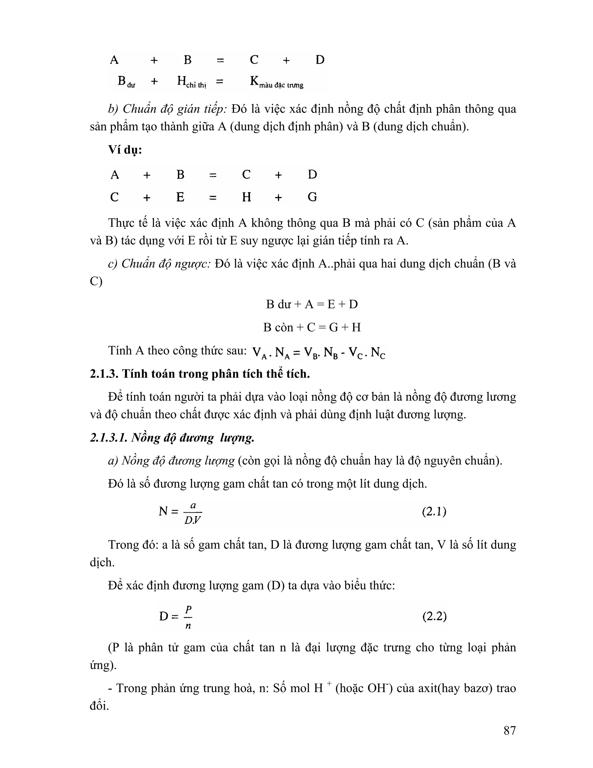 b) Chuẩn độ gián tiếp: Đó là việc xác định nồng độ chất định phân thông qua 
87 
sản phẩm tạo thành giữa A (dung dịch định phân) và B (dung dịch chuẩn). 
Ví dụ: 
Thực tế là việc xác định A không thông qua B mà phải có C (sản phẩm của A 
và B) tác dụng với E rồi từ E suy ngược lại gián tiếp tính ra A. 
c) Chuẩn độ ngược: Đó là việc xác định A..phải qua hai dung dịch chuẩn (B và 
C) 
B dư + A = E + D 
B còn + C = G + H 
Tính A theo công thức sau: 
2.1.3. Tính toán trong phân tích thể tích. 
Để tính toán người ta phải dựa vào loại nồng độ cơ bản là nồng độ đương lương 
và độ chuẩn theo chất được xác định và phải dùng định luật đương lượng. 
2.1.3.1. Nồng độ đương lượng. 
a) Nồng độ đương lượng (còn gọi là nồng độ chuẩn hay là độ nguyên chuẩn). 
Đó là số đương lượng gam chất tan có trong một lít dung dịch. 
Trong đó: a là số gam chất tan, D là đương lượng gam chất tan, V là số lít dung 
dịch. 
Để xác định đương lượng gam (D) ta dựa vào biểu thức: 
(P là phân tử gam của chất tan n là đại lượng đặc trưng cho từng loại phản 
ứng). 
- Trong phản ứng trung hoà, n: Số mol H + (hoặc OH-) của axit(hay bazơ) trao 
đổi. 
 