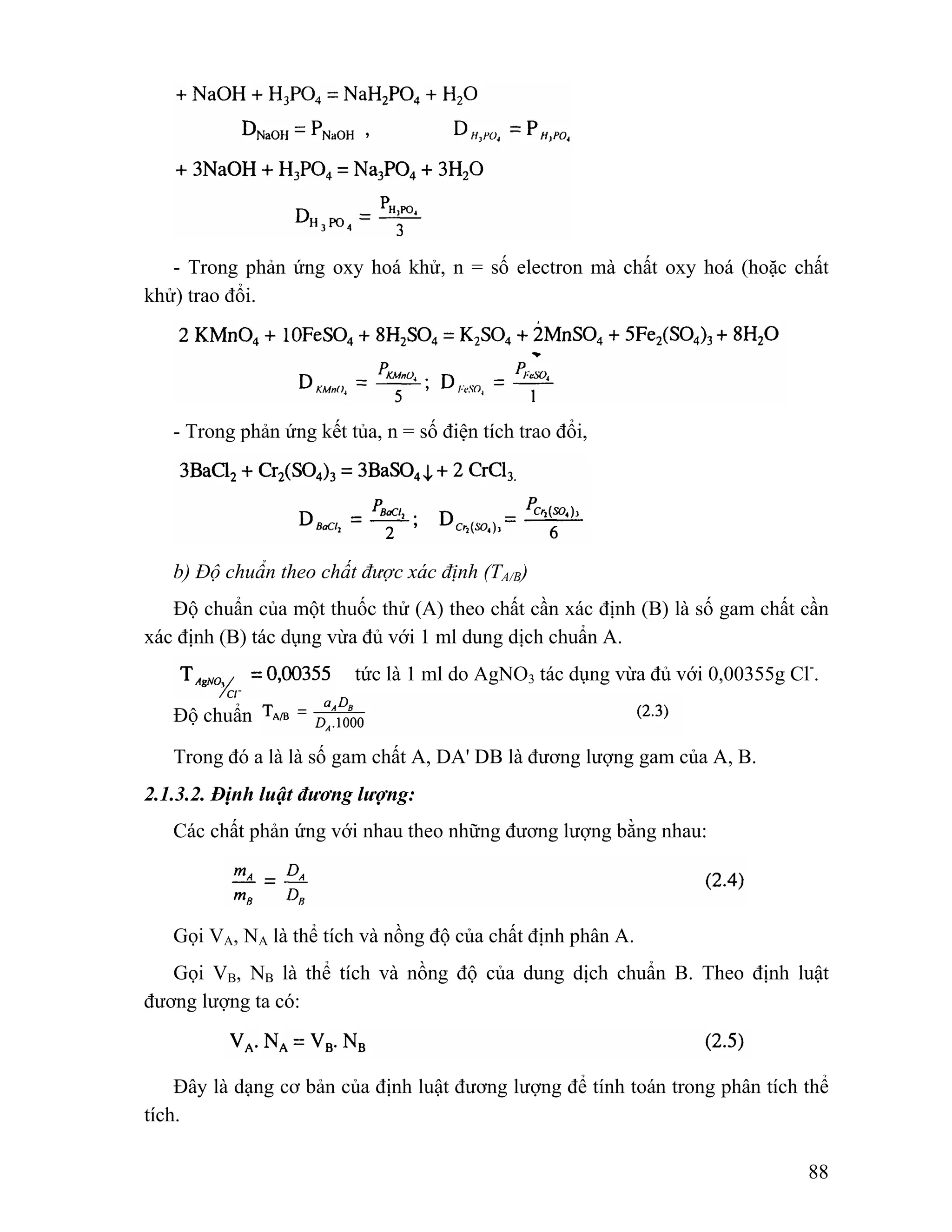 - Trong phản ứng oxy hoá khử, n = số electron mà chất oxy hoá (hoặc chất 
88 
khử) trao đổi. 
- Trong phản ứng kết tủa, n = số điện tích trao đổi, 
b) Độ chuẩn theo chất được xác định (TA/B) 
Độ chuẩn của một thuốc thử (A) theo chất cần xác định (B) là số gam chất cần 
xác định (B) tác dụng vừa đủ với 1 ml dung dịch chuẩn A. 
tức là 1 ml do AgNO3 tác dụng vừa đủ với 0,00355g Cl-. 
Độ chuẩn 
Trong đó a là là số gam chất A, DA' DB là đương lượng gam của A, B. 
2.1.3.2. Định luật đương lượng: 
Các chất phản ứng với nhau theo những đương lượng bằng nhau: 
Gọi VA, NA là thể tích và nồng độ của chất định phân A. 
Gọi VB, NB là thể tích và nồng độ của dung dịch chuẩn B. Theo định luật 
đương lượng ta có: 
Đây là dạng cơ bản của định luật đương lượng để tính toán trong phân tích thể 
tích. 
 