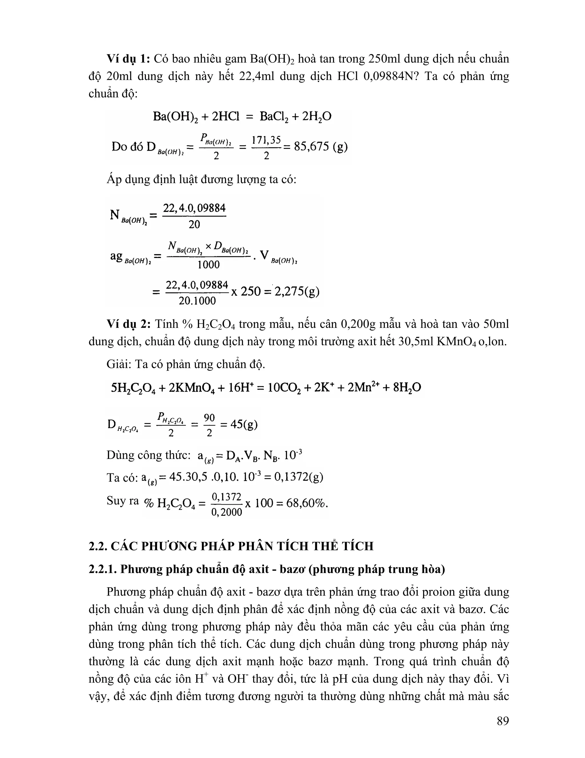 Ví dụ 1: Có bao nhiêu gam Ba(OH)2 hoà tan trong 250ml dung dịch nếu chuẩn 
độ 20ml dung dịch này hết 22,4ml dung dịch HCl 0,09884N? Ta có phản ứng 
chuẩn độ: 
89 
Áp dụng định luật đương lượng ta có: 
Ví dụ 2: Tính % H2C2O4 trong mẫu, nếu cân 0,200g mẫu và hoà tan vào 50ml 
dung dịch, chuẩn độ dung dịch này trong môi trường axit hết 30,5ml KMnO4 o,lon. 
Giải: Ta có phản ứng chuẩn độ. 
Dùng công thức: 
Ta có: 
Suy ra 
2.2. CÁC PHƯƠNG PHÁP PHÂN TÍCH THỂ TÍCH 
2.2.1. Phương pháp chuẩn độ axit - bazơ (phương pháp trung hòa) 
Phương pháp chuẩn độ axit - bazơ dựa trên phản ứng trao đổi proion giữa dung 
dịch chuẩn và dung dịch định phân để xác định nồng độ của các axit và bazơ. Các 
phản ứng dùng trong phương pháp này đều thỏa mãn các yêu cầu của phản ứng 
dùng trong phân tích thể tích. Các dung dịch chuẩn dùng trong phương pháp này 
thường là các dung dịch axit mạnh hoặc bazơ mạnh. Trong quá trình chuẩn độ 
nồng độ của các iôn H+ và OH- thay đổi, tức là pH của dung dịch này thay đổi. Vì 
vậy, để xác định điểm tương đương người ta thường dùng những chất mà màu sắc 
 