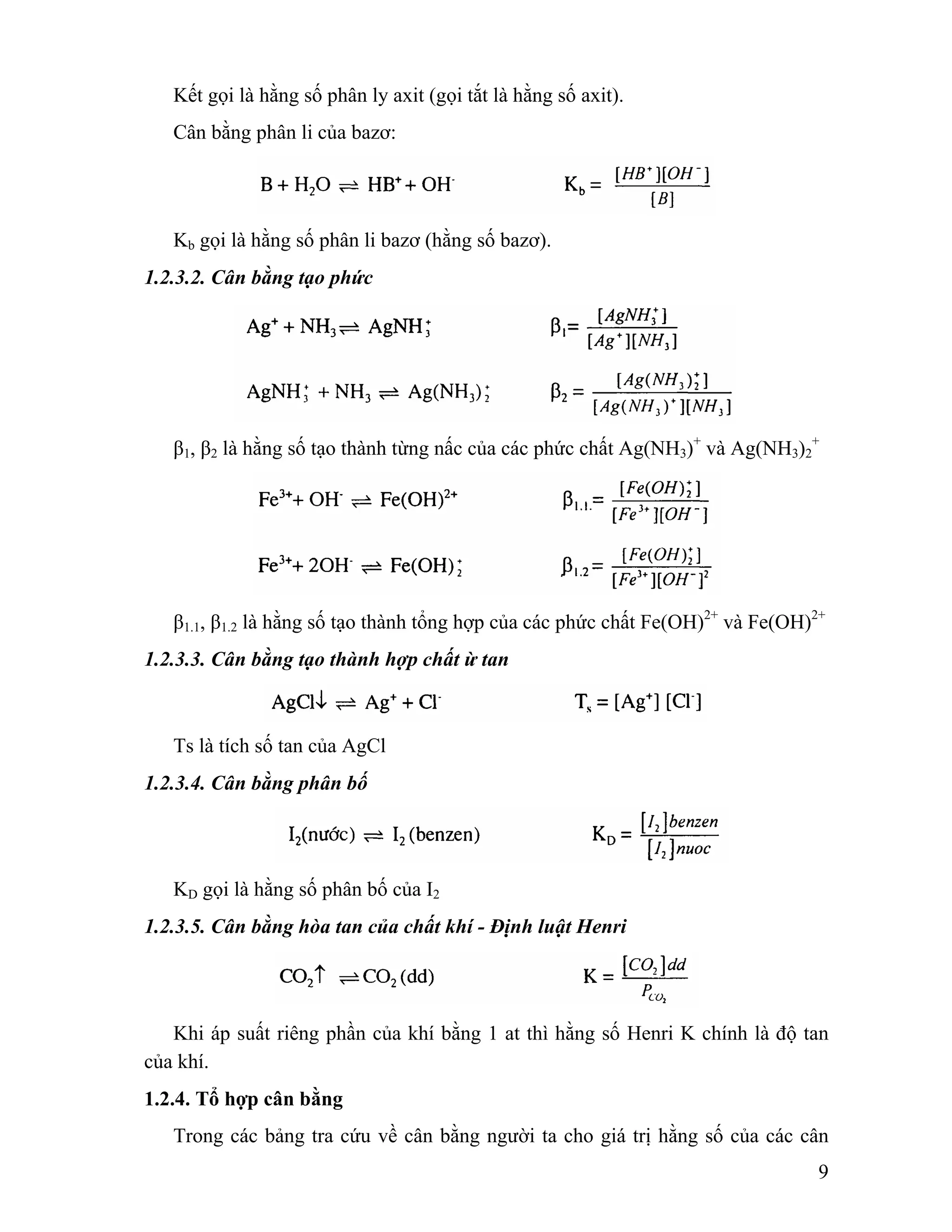 9 
Kết gọi là hằng số phân ly axit (gọi tắt là hằng số axit). 
Cân bằng phân li của bazơ: 
Kb gọi là hằng số phân li bazơ (hằng số bazơ). 
1.2.3.2. Cân bằng tạo phức 
β1, β2 là hằng số tạo thành từng nấc của các phức chất Ag(NH3)+ và Ag(NH3)2 
+ 
β1.1, β1.2 là hằng số tạo thành tổng hợp của các phức chất Fe(OH)2+ và Fe(OH)2+ 
1.2.3.3. Cân bằng tạo thành hợp chất ừ tan 
Ts là tích số tan của AgCl 
1.2.3.4. Cân bằng phân bố 
KD gọi là hằng số phân bố của I2 
1.2.3.5. Cân bằng hòa tan của chất khí - Định luật Henri 
Khi áp suất riêng phần của khí bằng 1 at thì hằng số Henri K chính là độ tan 
của khí. 
1.2.4. Tổ hợp cân bằng 
Trong các bảng tra cứu về cân bằng người ta cho giá trị hằng số của các cân 
 