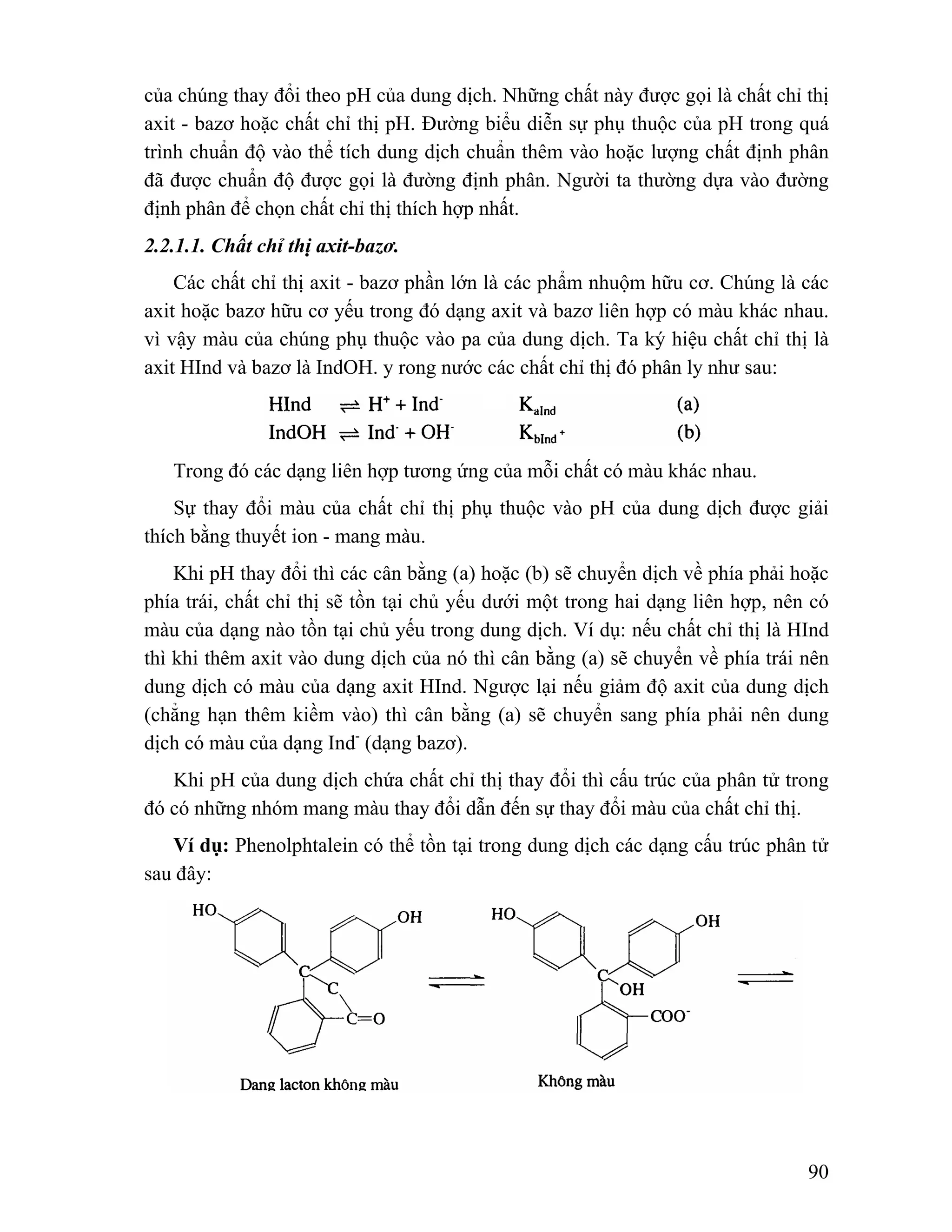 của chúng thay đổi theo pH của dung dịch. Những chất này được gọi là chất chỉ thị 
axit - bazơ hoặc chất chỉ thị pH. Đường biểu diễn sự phụ thuộc của pH trong quá 
trình chuẩn độ vào thể tích dung dịch chuẩn thêm vào hoặc lượng chất định phân 
đã được chuẩn độ được gọi là đường định phân. Người ta thường dựa vào đường 
định phân để chọn chất chỉ thị thích hợp nhất. 
2.2.1.1. Chất chỉ thị axit-bazơ. 
Các chất chỉ thị axit - bazơ phần lớn là các phẩm nhuộm hữu cơ. Chúng là các 
axit hoặc bazơ hữu cơ yếu trong đó dạng axit và bazơ liên hợp có màu khác nhau. 
vì vậy màu của chúng phụ thuộc vào pa của dung dịch. Ta ký hiệu chất chỉ thị là 
axit HInd và bazơ là IndOH. y rong nước các chất chỉ thị đó phân ly như sau: 
Trong đó các dạng liên hợp tương ứng của mỗi chất có màu khác nhau. 
Sự thay đổi màu của chất chỉ thị phụ thuộc vào pH của dung dịch được giải 
90 
thích bằng thuyết ion - mang màu. 
Khi pH thay đổi thì các cân bằng (a) hoặc (b) sẽ chuyển dịch về phía phải hoặc 
phía trái, chất chỉ thị sẽ tồn tại chủ yếu dưới một trong hai dạng liên hợp, nên có 
màu của dạng nào tồn tại chủ yếu trong dung dịch. Ví dụ: nếu chất chỉ thị là HInd 
thì khi thêm axit vào dung dịch của nó thì cân bằng (a) sẽ chuyển về phía trái nên 
dung dịch có màu của dạng axit HInd. Ngược lại nếu giảm độ axit của dung dịch 
(chẳng hạn thêm kiềm vào) thì cân bằng (a) sẽ chuyển sang phía phải nên dung 
dịch có màu của dạng Ind- (dạng bazơ). 
Khi pH của dung dịch chứa chất chỉ thị thay đổi thì cấu trúc của phân tử trong 
đó có những nhóm mang màu thay đổi dẫn đến sự thay đổi màu của chất chỉ thị. 
Ví dụ: Phenolphtalein có thể tồn tại trong dung dịch các dạng cấu trúc phân tử 
sau đây: 
 