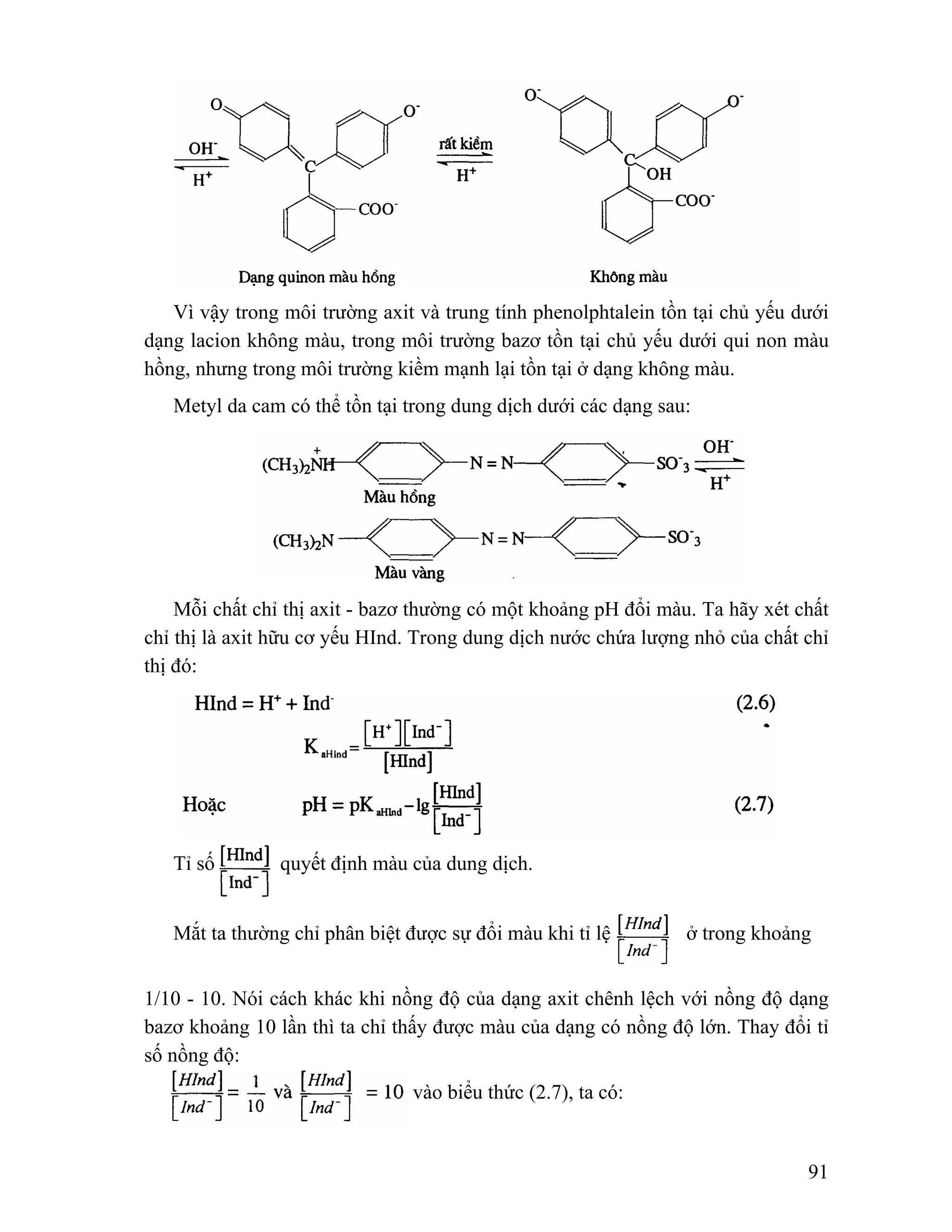 Vì vậy trong môi trường axit và trung tính phenolphtalein tồn tại chủ yếu dưới 
dạng lacion không màu, trong môi trường bazơ tồn tại chủ yếu dưới qui non màu 
hồng, nhưng trong môi trường kiềm mạnh lại tồn tại ở dạng không màu. 
91 
Metyl da cam có thể tồn tại trong dung dịch dưới các dạng sau: 
Mỗi chất chỉ thị axit - bazơ thường có một khoảng pH đổi màu. Ta hãy xét chất 
chỉ thị là axit hữu cơ yếu HInd. Trong dung dịch nước chứa lượng nhỏ của chất chỉ 
thị đó: 
Tỉ số quyết định màu của dung dịch. 
Mắt ta thường chỉ phân biệt được sự đổi màu khi tỉ lệ ở trong khoảng 
1/10 - 10. Nói cách khác khi nồng độ của dạng axit chênh lệch với nồng độ dạng 
bazơ khoảng 10 lần thì ta chỉ thấy được màu của dạng có nồng độ lớn. Thay đổi tỉ 
số nồng độ: 
vào biểu thức (2.7), ta có: 
 