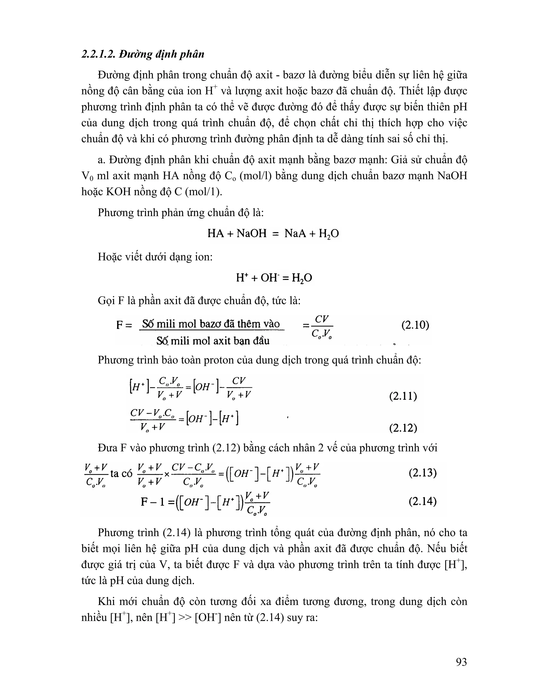 93 
2.2.1.2. Đường định phân 
Đường định phân trong chuẩn độ axit - bazơ là đường biểu diễn sự liên hệ giữa 
nồng độ cân bằng của ion H+ và lượng axit hoặc bazơ đã chuẩn độ. Thiết lập được 
phương trình định phân ta có thể vẽ được đường đó để thấy được sự biến thiên pH 
của dung dịch trong quá trình chuẩn độ, để chọn chất chỉ thị thích hợp cho việc 
chuẩn độ và khi có phương trình đường phân định ta dễ dàng tính sai số chỉ thị. 
a. Đường định phân khi chuẩn độ axit mạnh bằng bazơ mạnh: Giả sử chuẩn độ 
V0 ml axit mạnh HA nồng độ Co (mol/l) bằng dung dịch chuẩn bazơ mạnh NaOH 
hoặc KOH nồng độ C (mol/1). 
Phương trình phản ứng chuẩn độ là: 
Hoặc viết dưới dạng ion: 
Gọi F là phần axit đã được chuẩn độ, tức là: 
Phương trình bảo toàn proton của dung dịch trong quá trình chuẩn độ: 
Đưa F vào phương trình (2.12) bằng cách nhân 2 vế của phương trình với 
Phương trình (2.14) là phương trình tổng quát của đường định phân, nó cho ta 
biết mọi liên hệ giữa pH của dung dịch và phần axit đã được chuẩn độ. Nếu biết 
được giá trị của V, ta biết được F và dựa vào phương trình trên ta tính được [H+], 
tức là pH của dung dịch. 
Khi mới chuẩn độ còn tương đối xa điểm tương đương, trong dung dịch còn 
nhiều [H+], nên [H+] >> [OH-] nên từ (2.14) suy ra: 
 