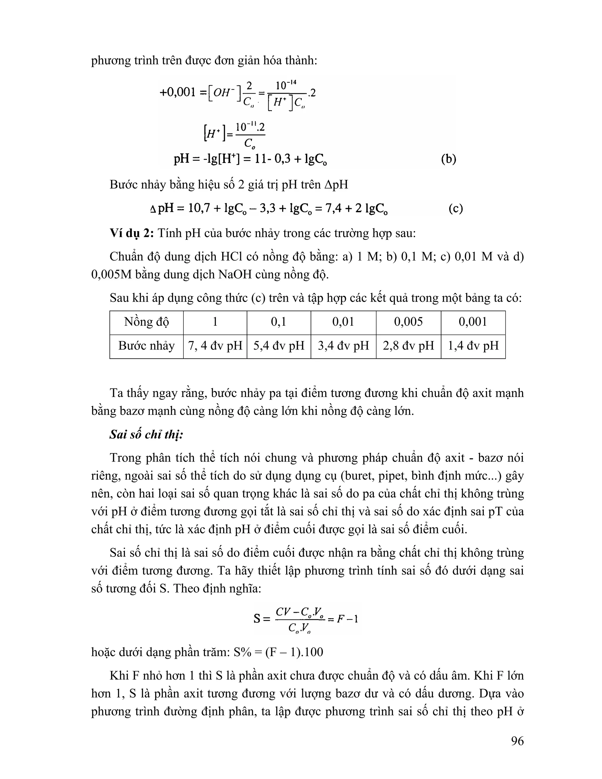 96 
phương trình trên được đơn giản hóa thành: 
Bước nhảy bằng hiệu số 2 giá trị pH trên ΔpH 
Ví dụ 2: Tính pH của bước nhảy trong các trường hợp sau: 
Chuẩn độ dung dịch HCl có nồng độ bằng: a) 1 M; b) 0,1 M; c) 0,01 M và d) 
0,005M bằng dung dịch NaOH cùng nồng độ. 
Sau khi áp dụng công thức (c) trên và tập hợp các kết quả trong một bảng ta có: 
Nồng độ 1 0,1 0,01 0,005 0,001 
Bước nhảy 7, 4 đv pH 5,4 đv pH 3,4 đv pH 2,8 đv pH 1,4 đv pH 
Ta thấy ngay rằng, bước nhảy pa tại điểm tương đương khi chuẩn độ axit mạnh 
bằng bazơ mạnh cùng nồng độ càng lớn khi nồng độ càng lớn. 
Sai số chỉ thị: 
Trong phân tích thể tích nói chung và phương pháp chuẩn độ axit - bazơ nói 
riêng, ngoài sai số thể tích do sử dụng dụng cụ (buret, pipet, bình định mức...) gây 
nên, còn hai loại sai số quan trọng khác là sai số do pa của chất chỉ thị không trùng 
với pH ở điểm tương đương gọi tắt là sai số chỉ thị và sai số do xác định sai pT của 
chất chỉ thị, tức là xác định pH ở điểm cuối được gọi là sai số điểm cuối. 
Sai số chỉ thị là sai số do điểm cuối được nhận ra bằng chất chỉ thị không trùng 
với điểm tương đương. Ta hãy thiết lập phương trình tính sai số đó dưới dạng sai 
số tương đối S. Theo định nghĩa: 
hoặc dưới dạng phần trăm: S% = (F – 1).100 
Khi F nhỏ hơn 1 thì S là phần axit chưa được chuẩn độ và có dấu âm. Khi F lớn 
hơn 1, S là phần axit tương đương với lượng bazơ dư và có dấu dương. Dựa vào 
phương trình đường định phân, ta lập được phương trình sai số chỉ thị theo pH ở 
 