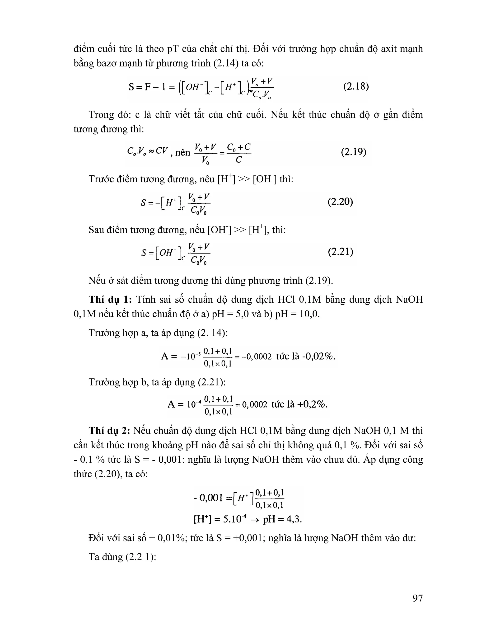 điểm cuối tức là theo pT của chất chỉ thị. Đối với trường hợp chuẩn độ axit mạnh 
bằng bazơ mạnh từ phương trình (2.14) ta có: 
Trong đó: c là chữ viết tắt của chữ cuối. Nếu kết thúc chuẩn độ ở gần điểm 
97 
tương đương thì: 
Trước điểm tương đương, nêu [H+] >> [OH-] thì: 
Sau điểm tương đương, nếu [OH-] >> [H+], thì: 
Nếu ở sát điểm tương đương thì dùng phương trình (2.19). 
Thí dụ 1: Tính sai số chuẩn độ dung dịch HCl 0,1M bằng dung dịch NaOH 
0,1M nếu kết thúc chuẩn độ ở a) pH = 5,0 và b) pH = 10,0. 
Trường hợp a, ta áp dụng (2. 14): 
Trường hợp b, ta áp dụng (2.21): 
Thí dụ 2: Nếu chuẩn độ dung dịch HCl 0,1M bằng dung dịch NaOH 0,1 M thì 
cần kết thúc trong khoảng pH nào để sai số chỉ thị không quá 0,1 %. Đối với sai số 
- 0,1 % tức là S = - 0,001: nghĩa là lượng NaOH thêm vào chưa đủ. Áp dụng công 
thức (2.20), ta có: 
Đối với sai số + 0,01%; tức là S = +0,001; nghĩa là lượng NaOH thêm vào dư: 
Ta dùng (2.2 1): 
 
