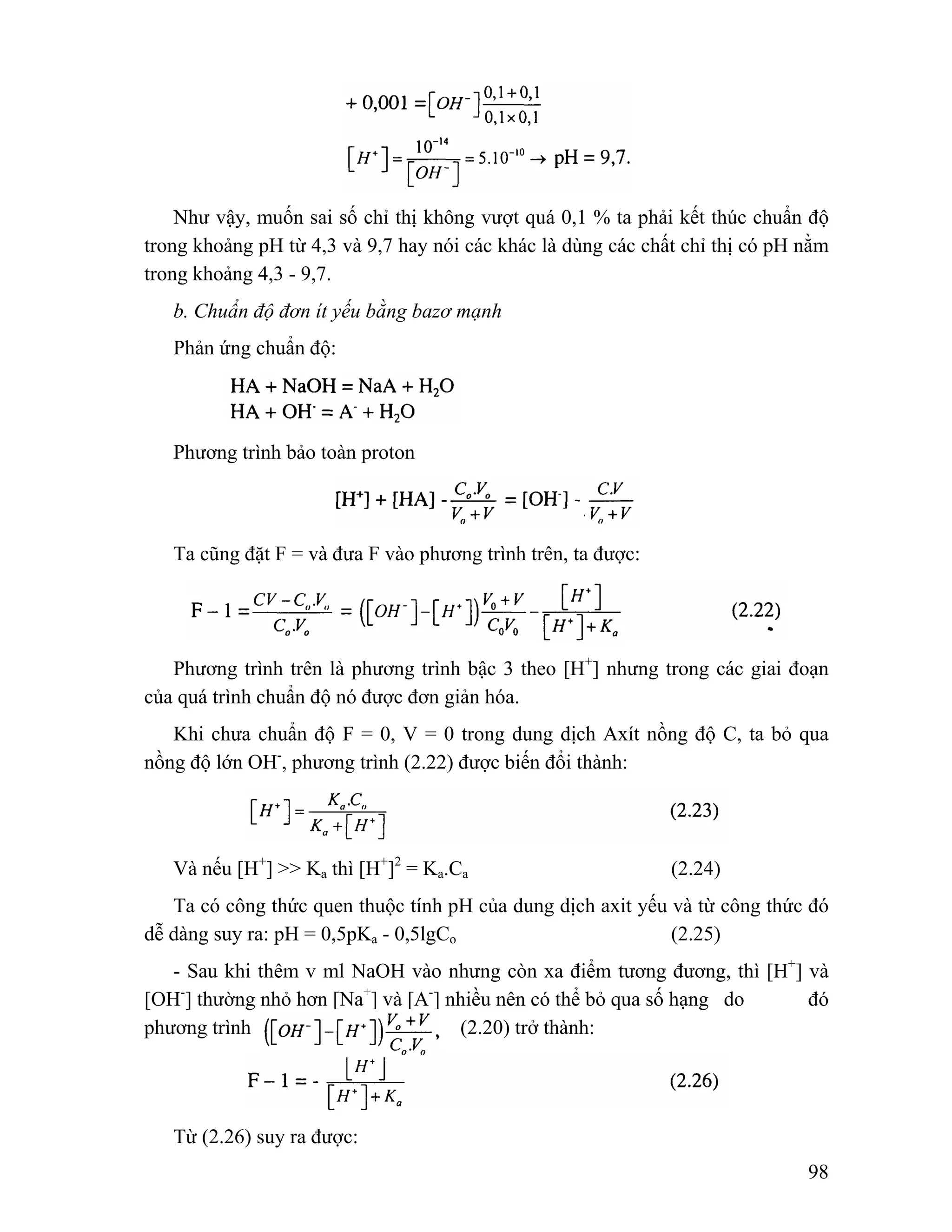 Như vậy, muốn sai số chỉ thị không vượt quá 0,1 % ta phải kết thúc chuẩn độ 
trong khoảng pH từ 4,3 và 9,7 hay nói các khác là dùng các chất chỉ thị có pH nằm 
trong khoảng 4,3 - 9,7. 
98 
b. Chuẩn độ đơn ít yếu bằng bazơ mạnh 
Phản ứng chuẩn độ: 
Phương trình bảo toàn proton 
Ta cũng đặt F = và đưa F vào phương trình trên, ta được: 
Phương trình trên là phương trình bậc 3 theo [H+] nhưng trong các giai đoạn 
của quá trình chuẩn độ nó được đơn giản hóa. 
Khi chưa chuẩn độ F = 0, V = 0 trong dung dịch Axít nồng độ C, ta bỏ qua 
nồng độ lớn OH-, phương trình (2.22) được biến đổi thành: 
Và nếu [H+] >> Ka thì [H+]2 = Ka.Ca (2.24) 
Ta có công thức quen thuộc tính pH của dung dịch axit yếu và từ công thức đó 
dễ dàng suy ra: pH = 0,5pKa - 0,5lgCo (2.25) 
- Sau khi thêm v ml NaOH vào nhưng còn xa điểm tương đương, thì [H+] và 
[OH-] thường nhỏ hơn [Na+] và [A-] nhiều nên có thể bỏ qua số hạng do đó 
phương trình (2.20) trở thành: 
Từ (2.26) suy ra được: 
 