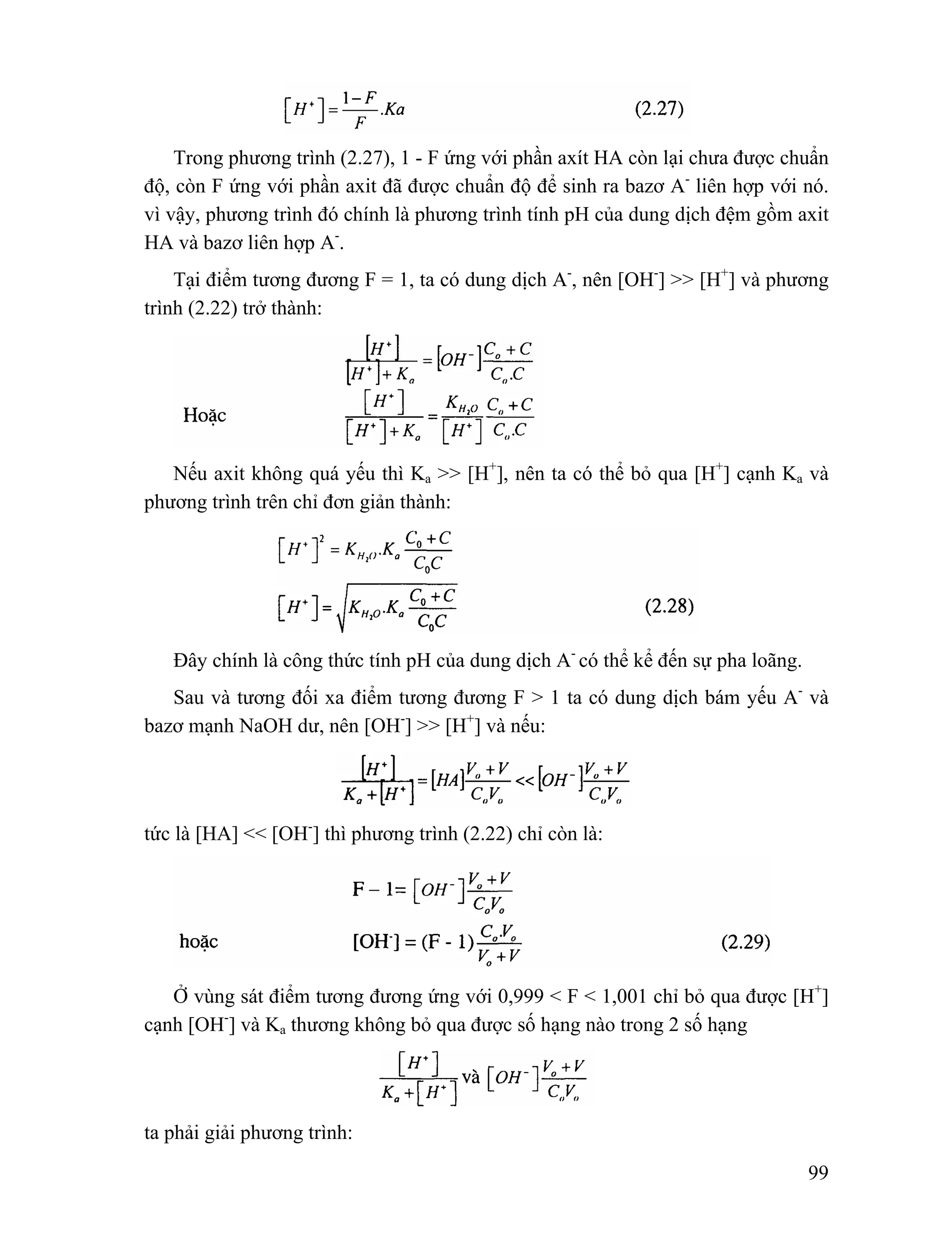 Trong phương trình (2.27), 1 - F ứng với phần axít HA còn lại chưa được chuẩn 
độ, còn F ứng với phần axit đã được chuẩn độ để sinh ra bazơ A- liên hợp với nó. 
vì vậy, phương trình đó chính là phương trình tính pH của dung dịch đệm gồm axit 
HA và bazơ liên hợp A-. 
Tại điểm tương đương F = 1, ta có dung dịch A-, nên [OH-] >> [H+] và phương 
99 
trình (2.22) trở thành: 
Nếu axit không quá yếu thì Ka >> [H+], nên ta có thể bỏ qua [H+] cạnh Ka và 
phương trình trên chỉ đơn giản thành: 
Đây chính là công thức tính pH của dung dịch A- có thể kể đến sự pha loãng. 
Sau và tương đối xa điểm tương đương F > 1 ta có dung dịch bám yếu A- và 
bazơ mạnh NaOH dư, nên [OH-] >> [H+] và nếu: 
tức là [HA] << [OH-] thì phương trình (2.22) chỉ còn là: 
Ở vùng sát điểm tương đương ứng với 0,999 < F < 1,001 chỉ bỏ qua được [H+] 
cạnh [OH-] và Ka thương không bỏ qua được số hạng nào trong 2 số hạng 
ta phải giải phương trình: 
 