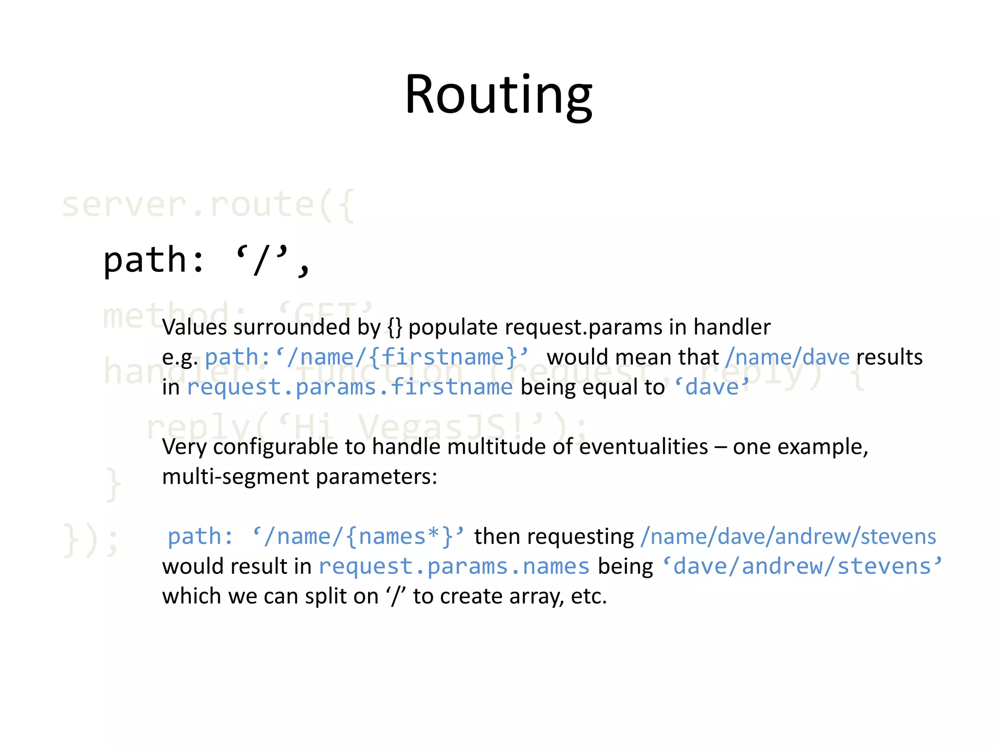 Routing
server.route({
path: ‘/’,
method: ‘GET’,
handler: function (request, reply) {
reply(‘Hi VegasJS!’);
}
});
Values surrounded by {} populate request.params in handler
e.g. path:‘/name/{firstname}’ would mean that /name/dave results
in request.params.firstname being equal to ‘dave’
Very configurable to handle multitude of eventualities – one example,
multi-segment parameters:
path: ‘/name/{names*}’ then requesting /name/dave/andrew/stevens
would result in request.params.names being ‘dave/andrew/stevens’
which we can split on ‘/’ to create array, etc.
 