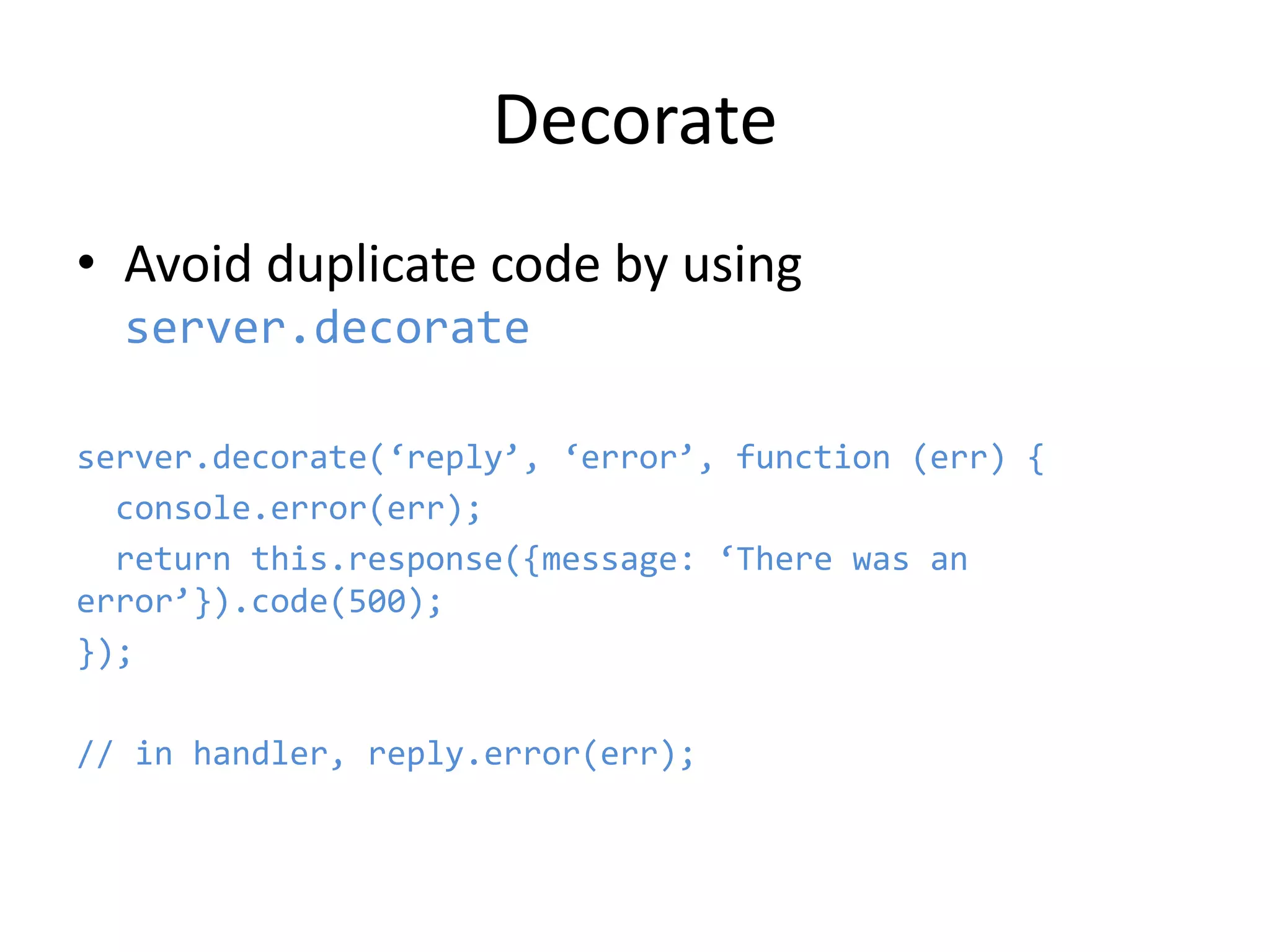 Decorate
• Avoid duplicate code by using
server.decorate
server.decorate(‘reply’, ‘error’, function (err) {
console.error(err);
return this.response({message: ‘There was an
error’}).code(500);
});
// in handler, reply.error(err);
 