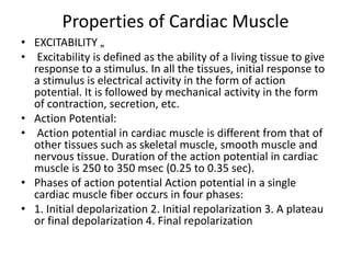 Properties of Cardiac Muscle
• EXCITABILITY „
• Excitability is defined as the ability of a living tissue to give
response to a stimulus. In all the tissues, initial response to
a stimulus is electrical activity in the form of action
potential. It is followed by mechanical activity in the form
of contraction, secretion, etc.
• Action Potential:
• Action potential in cardiac muscle is different from that of
other tissues such as skeletal muscle, smooth muscle and
nervous tissue. Duration of the action potential in cardiac
muscle is 250 to 350 msec (0.25 to 0.35 sec).
• Phases of action potential Action potential in a single
cardiac muscle fiber occurs in four phases:
• 1. Initial depolarization 2. Initial repolarization 3. A plateau
or final depolarization 4. Final repolarization
 