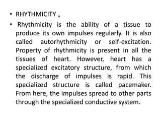 • RHYTHMICITY „
• Rhythmicity is the ability of a tissue to
produce its own impulses regularly. It is also
called autorhythmicity or self-excitation.
Property of rhythmicity is present in all the
tissues of heart. However, heart has a
specialized excitatory structure, from which
the discharge of impulses is rapid. This
specialized structure is called pacemaker.
From here, the impulses spread to other parts
through the specialized conductive system.
 