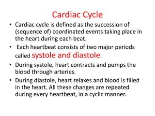 Cardiac Cycle
• Cardiac cycle is defined as the succession of
(sequence of) coordinated events taking place in
the heart during each beat.
• Each heartbeat consists of two major periods
called systole and diastole.
• During systole, heart contracts and pumps the
blood through arteries.
• During diastole, heart relaxes and blood is filled
in the heart. All these changes are repeated
during every heartbeat, in a cyclic manner.
 