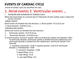 EVENTS OF CARDIAC CYCLE
Events of cardiac cycle are classified into two:
1. Atrial events 2. Ventricular events. „
• DIVISIONS AND DURATION OF CARDIAC CYCLE
When the heart beats at a normal rate of 72duration of each cardiac cycle is about 0.8
second. „
/minute
ATRIAL EVENTS
Atrial events are divided into two divisions: 1. Atrial systole = 0.11 (0.1) sec
2. Atrial diastole = 0.69 (0.7) sec. „
VENTRICULAR EVENTS
Ventricular events are divided into two divisions:
1. Ventricular systole = 0.27 (0.3) sec
2. Ventricular diastole = 0.53 (0.5) sec.
In clinical practice, the term ‘systole’ refers to ventricular systole and ‘diastole’ refers
to ventricular diastole. Ventricular systole is divided into two subdivisions and
ventricular diastole is divided into five subdivisions. Ventricular Systole Time
(second)
1. Isometric contraction = 0.05 2. Ejection period = 0.22 0.27 Ventricular
Diastole 1. Protodiastole = 0.04
2. Isometric relaxation = 0.08
3. Rapid filling = 0.11
4. Slow filling = 0.19
5. Last rapid filling = 0.1
 