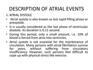 DESCRIPTION OF ATRIAL EVENTS
1. ATRIAL SYSTOLE
• Atrial systole is also known as last rapid filling phase or
presystole.
• It is usually considered as the last phase of ventricular
diastole. Its duration is 0.11 second.
• During this period, only a small amount, i.e. 10% of
blood is forced from atria into ventricles.
• Atrial systole is not essential for the maintenance of
circulation. Many persons with atrial fibrillation survive
for years, without suffering from circulatory
insufficiency. However, such persons feel difficult to
cope up with physical stress like exercise.
 