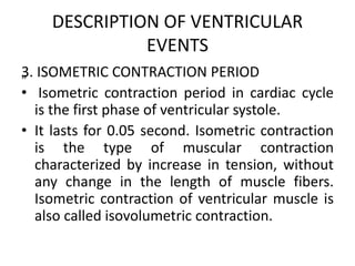 DESCRIPTION OF VENTRICULAR
EVENTS
„
3. ISOMETRIC CONTRACTION PERIOD
• Isometric contraction period in cardiac cycle
is the first phase of ventricular systole.
• It lasts for 0.05 second. Isometric contraction
is the type of muscular contraction
characterized by increase in tension, without
any change in the length of muscle fibers.
Isometric contraction of ventricular muscle is
also called isovolumetric contraction.
 