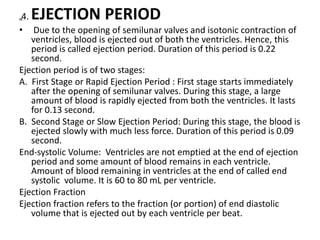 „4. EJECTION PERIOD
• Due to the opening of semilunar valves and isotonic contraction of
ventricles, blood is ejected out of both the ventricles. Hence, this
period is called ejection period. Duration of this period is 0.22
second.
Ejection period is of two stages:
A. First Stage or Rapid Ejection Period : First stage starts immediately
after the opening of semilunar valves. During this stage, a large
amount of blood is rapidly ejected from both the ventricles. It lasts
for 0.13 second.
B. Second Stage or Slow Ejection Period: During this stage, the blood is
ejected slowly with much less force. Duration of this period is 0.09
second.
End-systolic Volume: Ventricles are not emptied at the end of ejection
period and some amount of blood remains in each ventricle.
Amount of blood remaining in ventricles at the end of called end
systolic volume. It is 60 to 80 mL per ventricle.
Ejection Fraction
Ejection fraction refers to the fraction (or portion) of end diastolic
volume that is ejected out by each ventricle per beat.
 