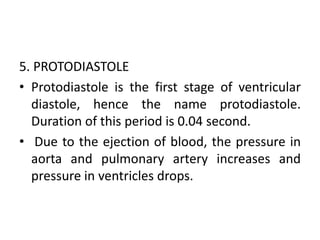 5. PROTODIASTOLE
• Protodiastole is the first stage of ventricular
diastole, hence the name protodiastole.
Duration of this period is 0.04 second.
• Due to the ejection of blood, the pressure in
aorta and pulmonary artery increases and
pressure in ventricles drops.
 