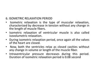 6. ISOMETRIC RELAXATION PERIOD
• Isometric relaxation is the type of muscular relaxation,
characterized by decrease in tension without any change in
the length of muscle fibers.
• Isometric relaxation of ventricular muscle is also called
isovolumetric relaxation.
• During isometric relaxation period, once again all the valves
of the heart are closed.
• Now, both the ventricles relax as closed cavities without
any change in volume or length of the muscle fiber.
• Intraventricular pressure decreases during this period.
Duration of isometric relaxation period is 0.08 second
 