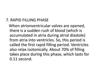 7. RAPID FILLING PHASE
When atrionventricular valves are opened,
there is a sudden rush of blood (which is
accumulated in atria during atrial diastole)
from atria into ventricles. So, this period is
called the first rapid filling period. Ventricles
also relax isotonically. About 70% of filling
takes place during this phase, which lasts for
0.11 second.
 