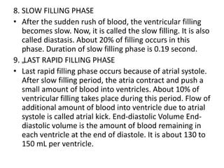 8. SLOW FILLING PHASE
• After the sudden rush of blood, the ventricular filling
becomes slow. Now, it is called the slow filling. It is also
called diastasis. About 20% of filling occurs in this
phase. Duration of slow filling phase is 0.19 second.
9. „LAST RAPID FILLING PHASE
• Last rapid filling phase occurs because of atrial systole.
After slow filling period, the atria contract and push a
small amount of blood into ventricles. About 10% of
ventricular filling takes place during this period. Flow of
additional amount of blood into ventricle due to atrial
systole is called atrial kick. End-diastolic Volume End-
diastolic volume is the amount of blood remaining in
each ventricle at the end of diastole. It is about 130 to
150 mL per ventricle.
 