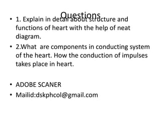 Questions
• 1. Explain in detail about structure and
functions of heart with the help of neat
diagram.
• 2.What are components in conducting system
of the heart. How the conduction of impulses
takes place in heart.
• ADOBE SCANER
• Mailid:dskphcol@gmail.com
 