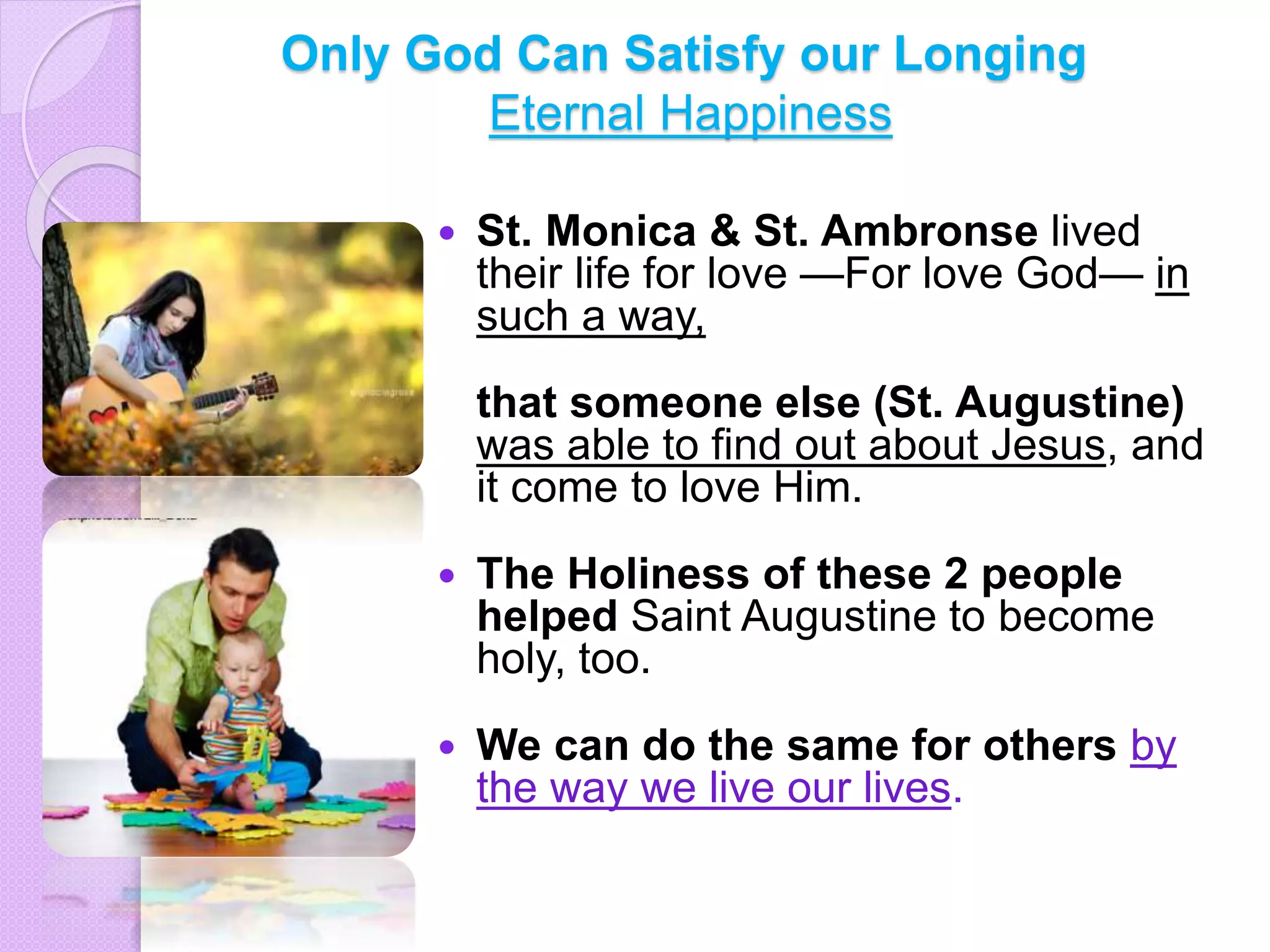 Only God Can Satisfy our Longing
Eternal Happiness
 St. Monica & St. Ambronse lived
their life for love —For love God— in
such a way,
that someone else (St. Augustine)
was able to find out about Jesus, and
it come to love Him.
 The Holiness of these 2 people
helped Saint Augustine to become
holy, too.
 We can do the same for others by
the way we live our lives.
 