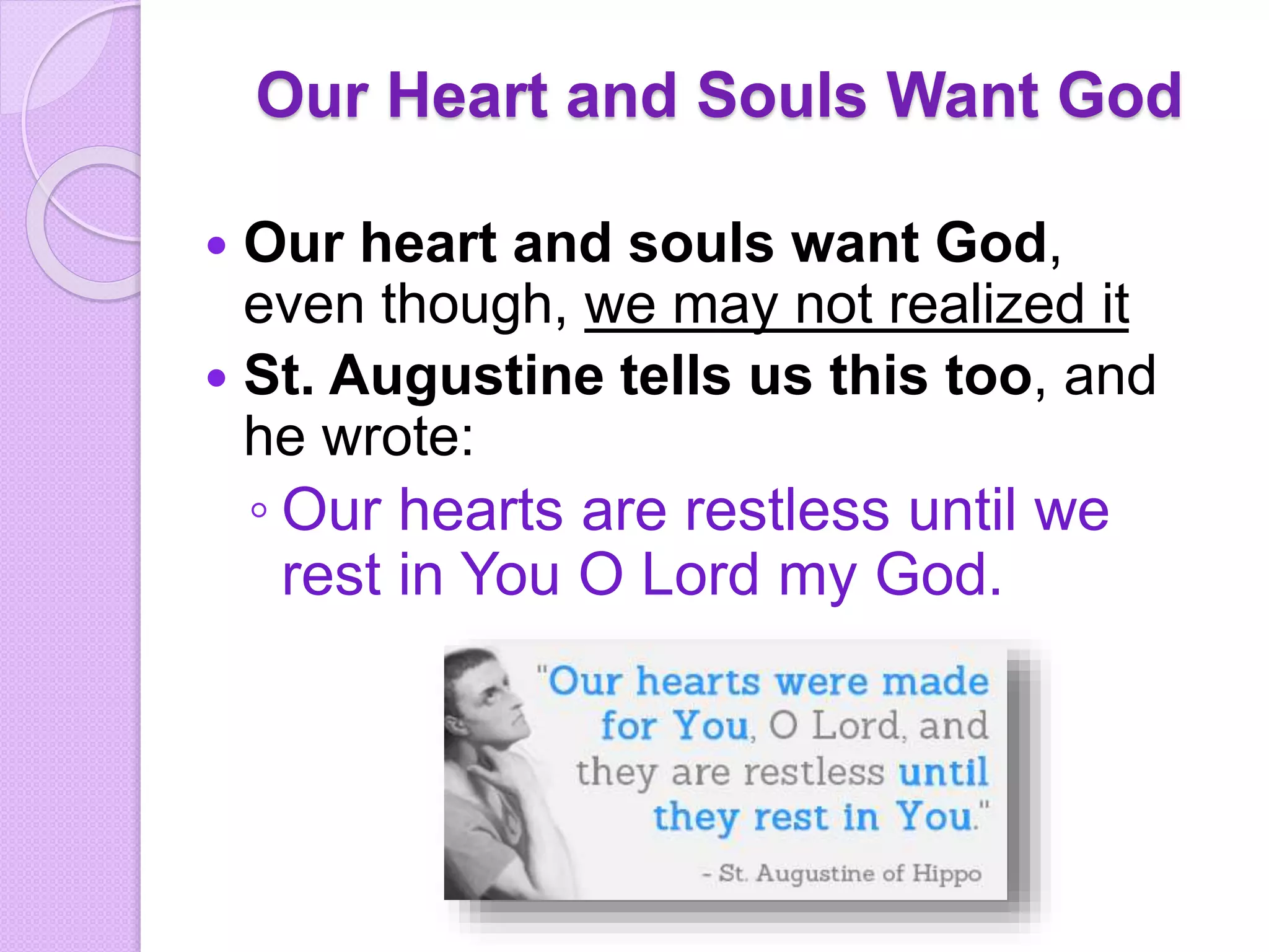 Our Heart and Souls Want God
 Our heart and souls want God,
even though, we may not realized it
 St. Augustine tells us this too, and
he wrote:
◦ Our hearts are restless until we
rest in You O Lord my God.
 
