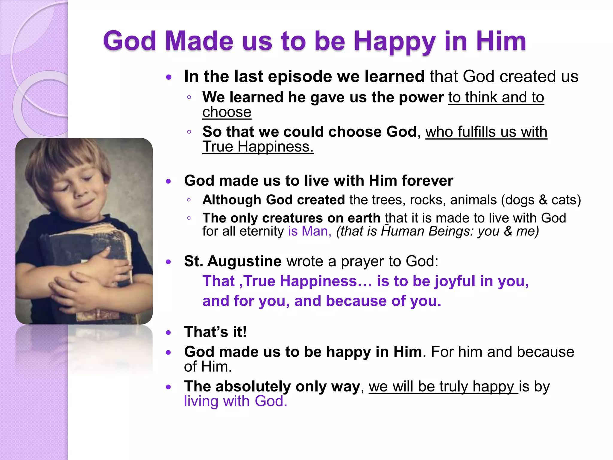 God Made us to be Happy in Him
 In the last episode we learned that God created us
◦ We learned he gave us the power to think and to
choose
◦ So that we could choose God, who fulfills us with
True Happiness.
 God made us to live with Him forever
◦ Although God created the trees, rocks, animals (dogs & cats)
◦ The only creatures on earth that it is made to live with God
for all eternity is Man, (that is Human Beings: you & me)
 St. Augustine wrote a prayer to God:
That ,True Happiness… is to be joyful in you,
and for you, and because of you.
 That’s it!
 God made us to be happy in Him. For him and because
of Him.
 The absolutely only way, we will be truly happy is by
living with God.
 