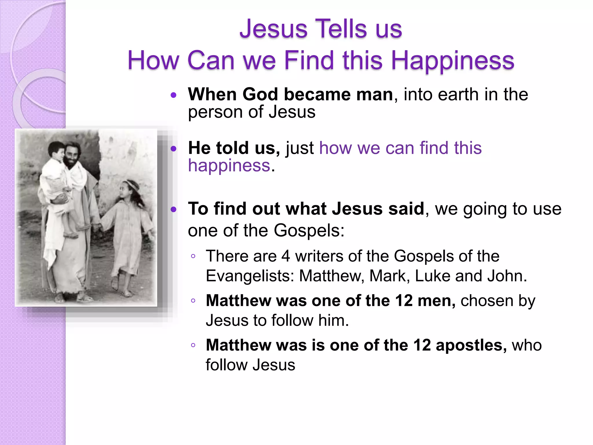 Jesus Tells us
How Can we Find this Happiness
 When God became man, into earth in the
person of Jesus
 He told us, just how we can find this
happiness.
 To find out what Jesus said, we going to use
one of the Gospels:
◦ There are 4 writers of the Gospels of the
Evangelists: Matthew, Mark, Luke and John.
◦ Matthew was one of the 12 men, chosen by
Jesus to follow him.
◦ Matthew was is one of the 12 apostles, who
follow Jesus
 
