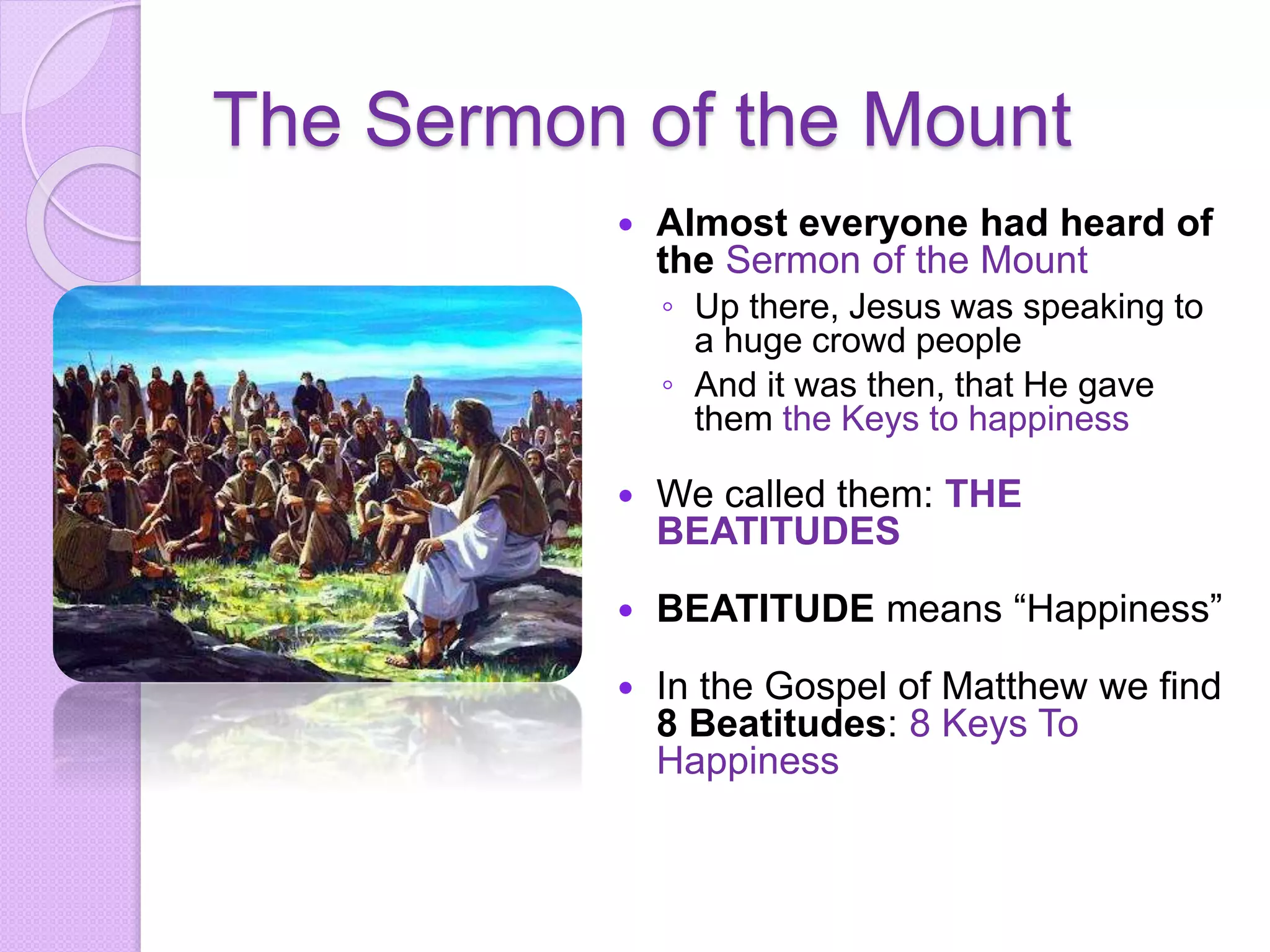 The Sermon of the Mount
 Almost everyone had heard of
the Sermon of the Mount
◦ Up there, Jesus was speaking to
a huge crowd people
◦ And it was then, that He gave
them the Keys to happiness
 We called them: THE
BEATITUDES
 BEATITUDE means “Happiness”
 In the Gospel of Matthew we find
8 Beatitudes: 8 Keys To
Happiness
 