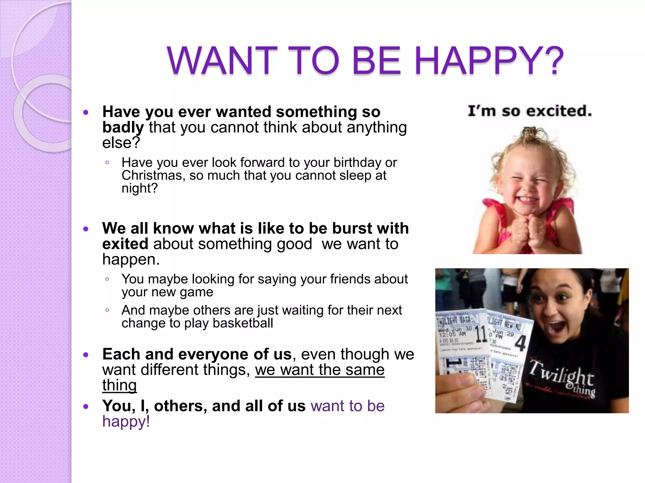 WANT TO BE HAPPY?
 Have you ever wanted something so
badly that you cannot think about anything
else?
◦ Have you ever look forward to your birthday or
Christmas, so much that you cannot sleep at
night?
 We all know what is like to be burst with
exited about something good we want to
happen.
◦ You maybe looking for saying your friends about
your new game
◦ And maybe others are just waiting for their next
change to play basketball
 Each and everyone of us, even though we
want different things, we want the same
thing
 You, I, others, and all of us want to be
happy!
 