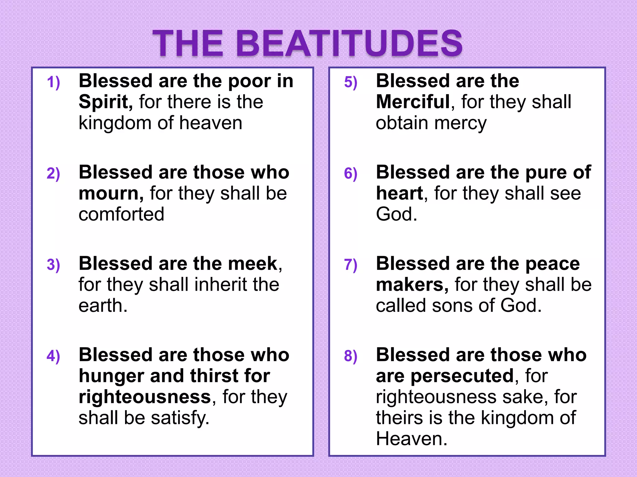 THE BEATITUDES
1) Blessed are the poor in
Spirit, for there is the
kingdom of heaven
2) Blessed are those who
mourn, for they shall be
comforted
3) Blessed are the meek,
for they shall inherit the
earth.
4) Blessed are those who
hunger and thirst for
righteousness, for they
shall be satisfy.
5) Blessed are the
Merciful, for they shall
obtain mercy
6) Blessed are the pure of
heart, for they shall see
God.
7) Blessed are the peace
makers, for they shall be
called sons of God.
8) Blessed are those who
are persecuted, for
righteousness sake, for
theirs is the kingdom of
Heaven.
 