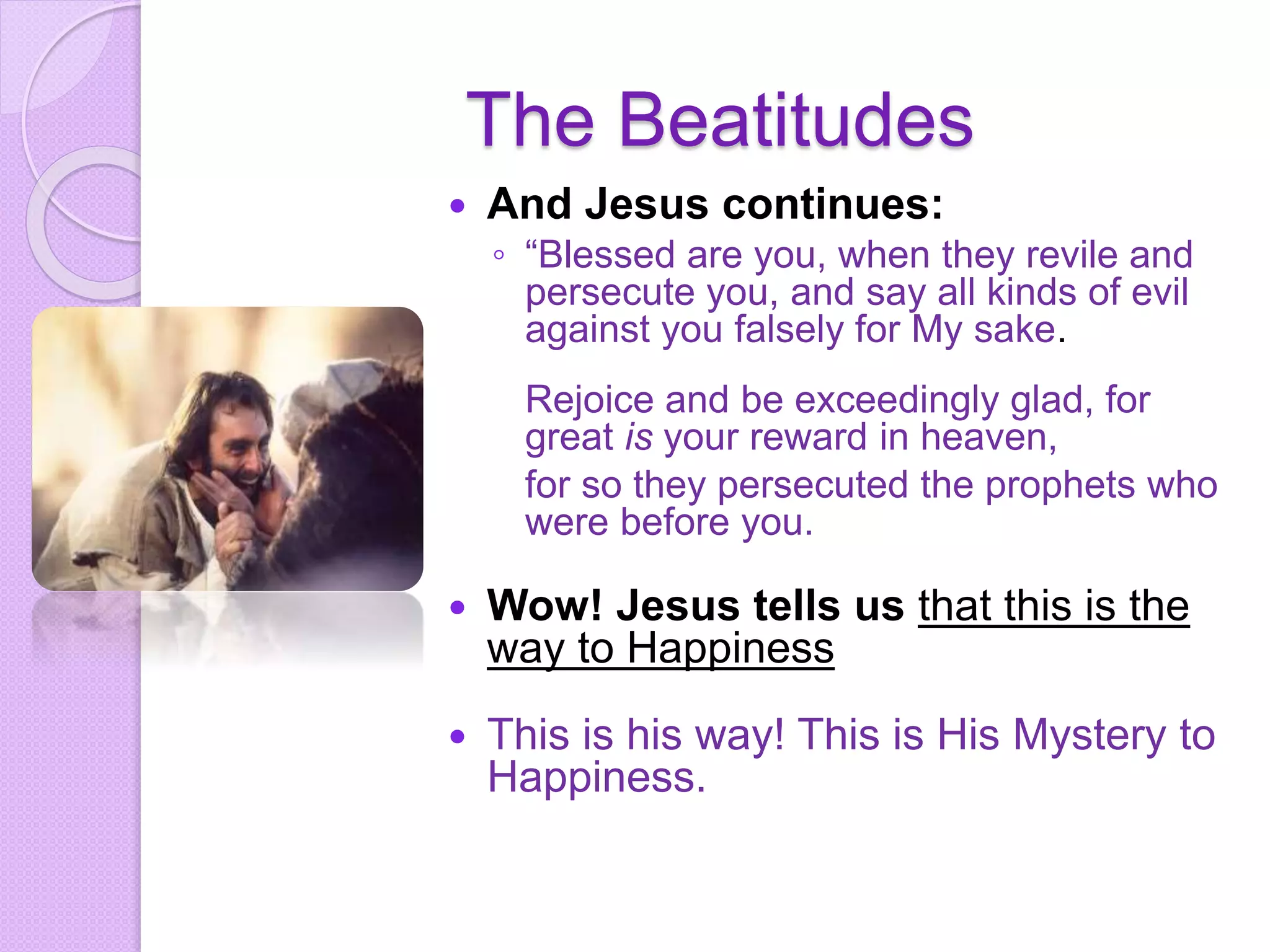 The Beatitudes
 And Jesus continues:
◦ “Blessed are you, when they revile and
persecute you, and say all kinds of evil
against you falsely for My sake.
Rejoice and be exceedingly glad, for
great is your reward in heaven,
for so they persecuted the prophets who
were before you.
 Wow! Jesus tells us that this is the
way to Happiness
 This is his way! This is His Mystery to
Happiness.
 