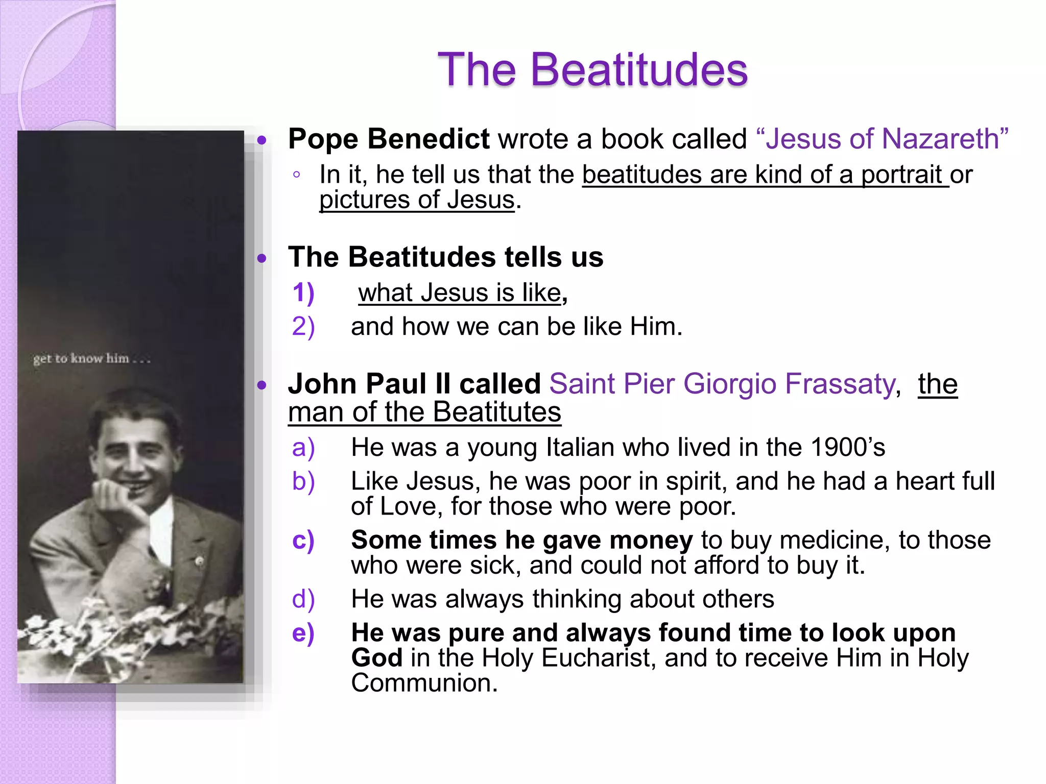 The Beatitudes
 Pope Benedict wrote a book called “Jesus of Nazareth”
◦ In it, he tell us that the beatitudes are kind of a portrait or
pictures of Jesus.
 The Beatitudes tells us
1) what Jesus is like,
2) and how we can be like Him.
 John Paul II called Saint Pier Giorgio Frassaty, the
man of the Beatitutes
a) He was a young Italian who lived in the 1900’s
b) Like Jesus, he was poor in spirit, and he had a heart full
of Love, for those who were poor.
c) Some times he gave money to buy medicine, to those
who were sick, and could not afford to buy it.
d) He was always thinking about others
e) He was pure and always found time to look upon
God in the Holy Eucharist, and to receive Him in Holy
Communion.
 