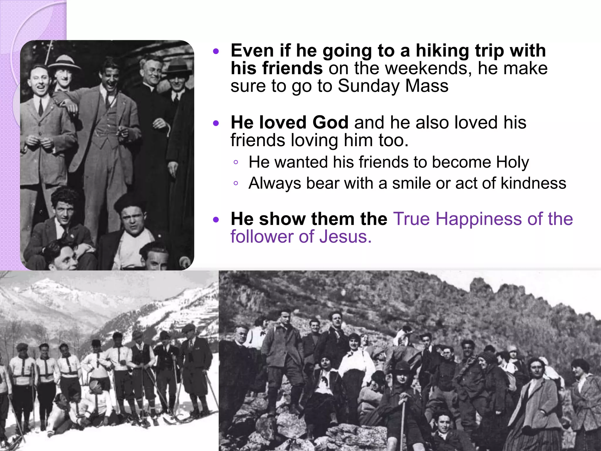  Even if he going to a hiking trip with
his friends on the weekends, he make
sure to go to Sunday Mass
 He loved God and he also loved his
friends loving him too.
◦ He wanted his friends to become Holy
◦ Always bear with a smile or act of kindness
 He show them the True Happiness of the
follower of Jesus.
 