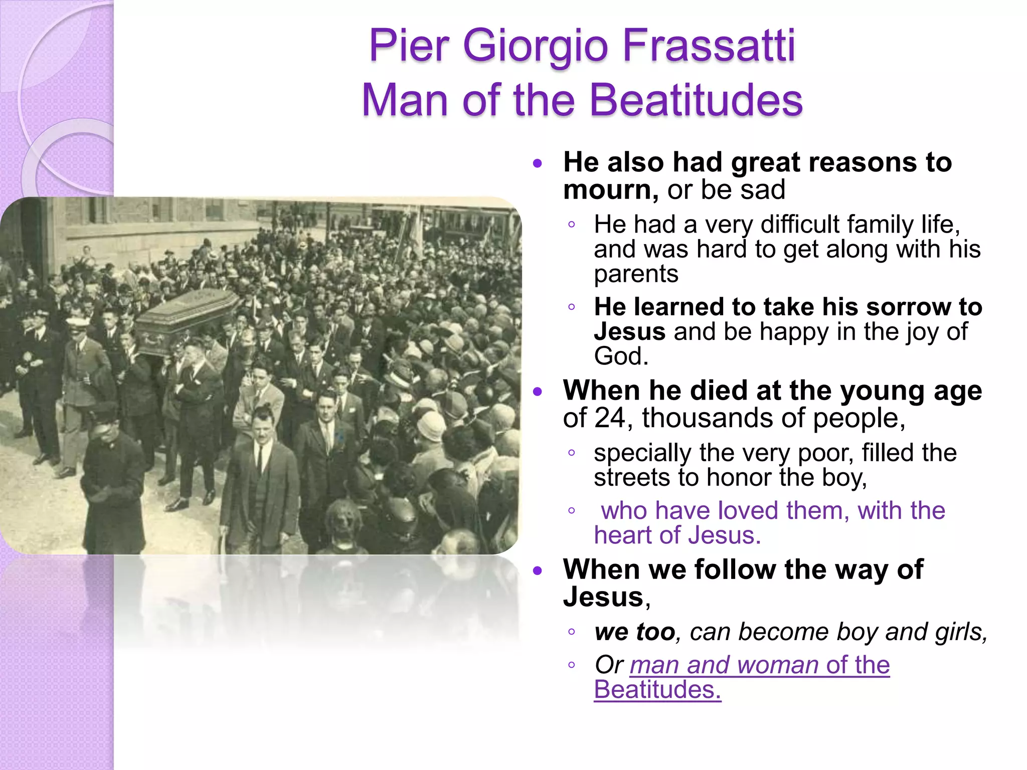Pier Giorgio Frassatti
Man of the Beatitudes
 He also had great reasons to
mourn, or be sad
◦ He had a very difficult family life,
and was hard to get along with his
parents
◦ He learned to take his sorrow to
Jesus and be happy in the joy of
God.
 When he died at the young age
of 24, thousands of people,
◦ specially the very poor, filled the
streets to honor the boy,
◦ who have loved them, with the
heart of Jesus.
 When we follow the way of
Jesus,
◦ we too, can become boy and girls,
◦ Or man and woman of the
Beatitudes.
 