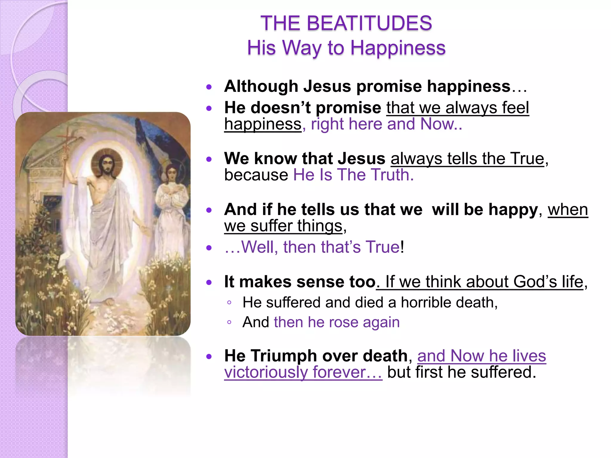 THE BEATITUDES
His Way to Happiness
 Although Jesus promise happiness…
 He doesn’t promise that we always feel
happiness, right here and Now..
 We know that Jesus always tells the True,
because He Is The Truth.
 And if he tells us that we will be happy, when
we suffer things,
 …Well, then that’s True!
 It makes sense too. If we think about God’s life,
◦ He suffered and died a horrible death,
◦ And then he rose again
 He Triumph over death, and Now he lives
victoriously forever… but first he suffered.
 