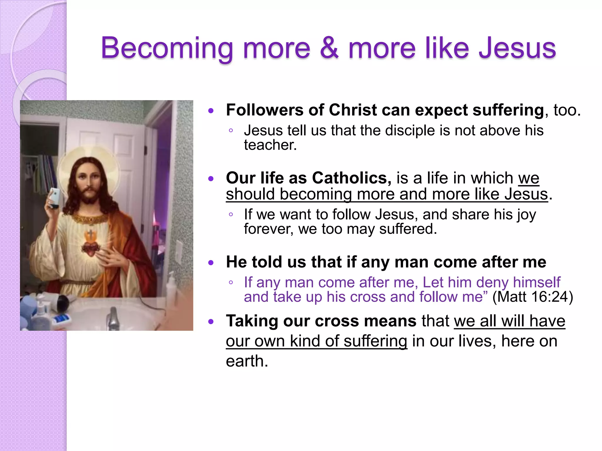 Becoming more & more like Jesus
 Followers of Christ can expect suffering, too.
◦ Jesus tell us that the disciple is not above his
teacher.
 Our life as Catholics, is a life in which we
should becoming more and more like Jesus.
◦ If we want to follow Jesus, and share his joy
forever, we too may suffered.
 He told us that if any man come after me
◦ If any man come after me, Let him deny himself
and take up his cross and follow me” (Matt 16:24)
 Taking our cross means that we all will have
our own kind of suffering in our lives, here on
earth.
 