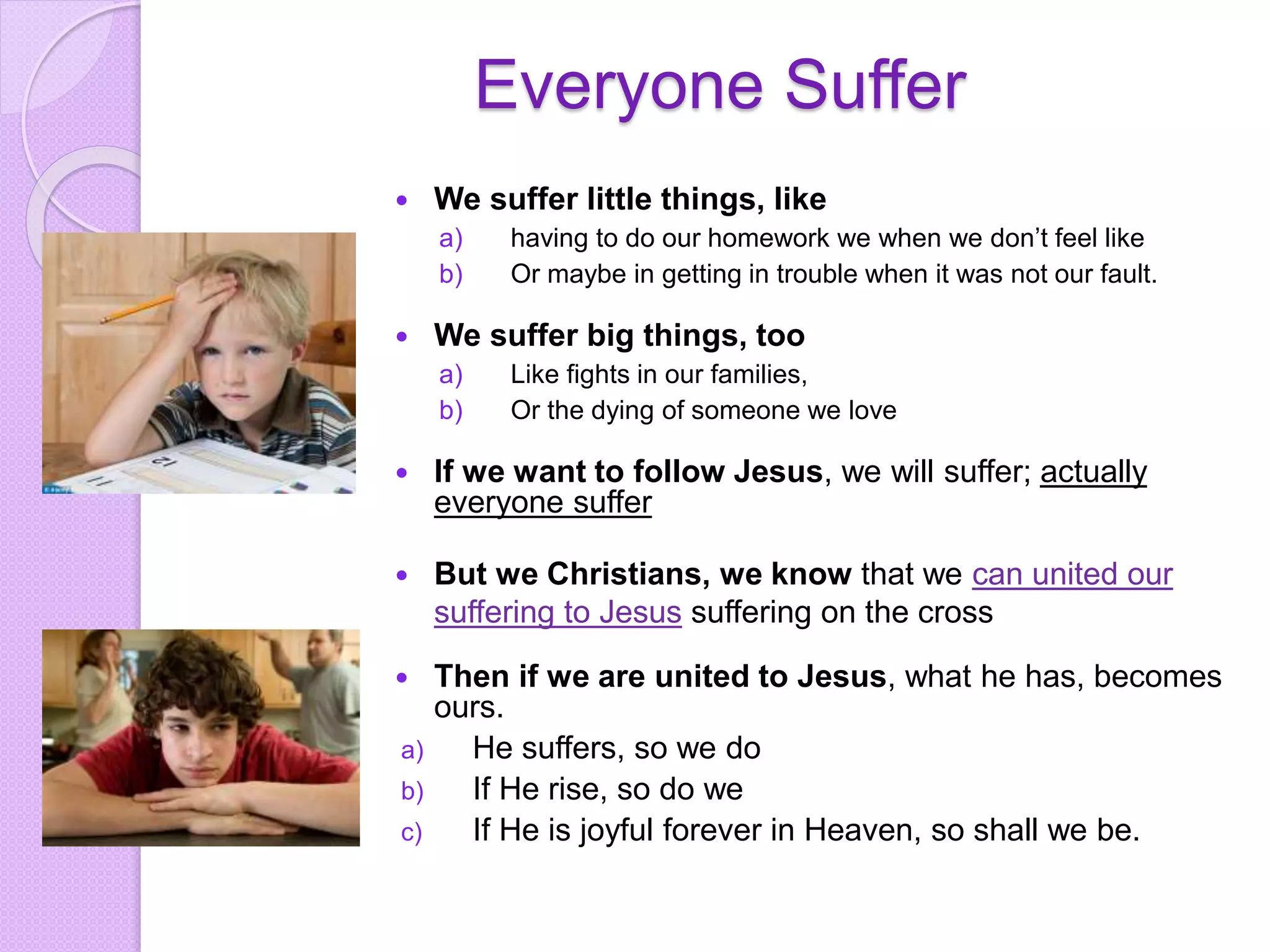 Everyone Suffer
 We suffer little things, like
a) having to do our homework we when we don’t feel like
b) Or maybe in getting in trouble when it was not our fault.
 We suffer big things, too
a) Like fights in our families,
b) Or the dying of someone we love
 If we want to follow Jesus, we will suffer; actually
everyone suffer
 But we Christians, we know that we can united our
suffering to Jesus suffering on the cross
 Then if we are united to Jesus, what he has, becomes
ours.
a) He suffers, so we do
b) If He rise, so do we
c) If He is joyful forever in Heaven, so shall we be.
 