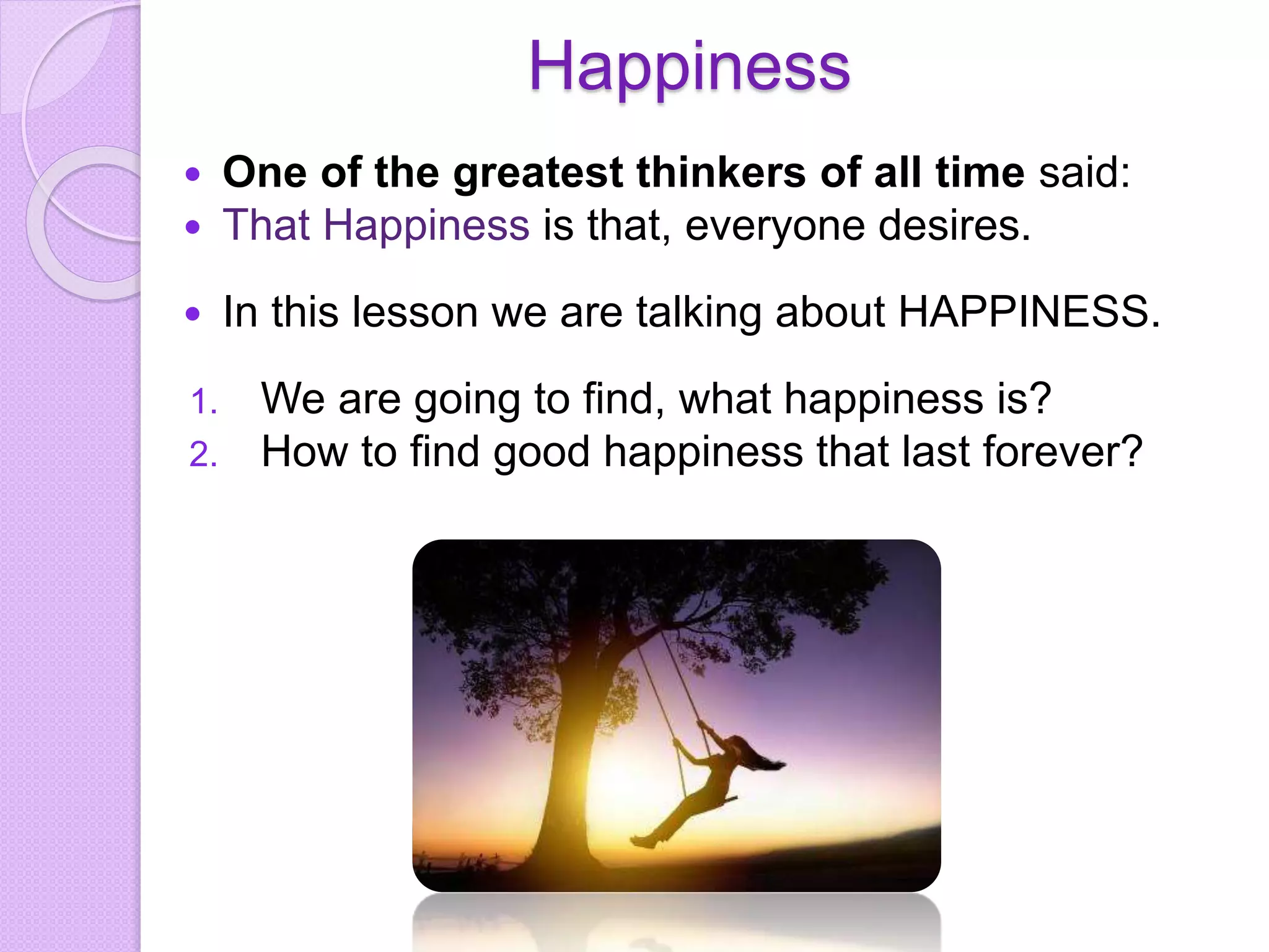 Happiness
 One of the greatest thinkers of all time said:
 That Happiness is that, everyone desires.
 In this lesson we are talking about HAPPINESS.
1. We are going to find, what happiness is?
2. How to find good happiness that last forever?
 