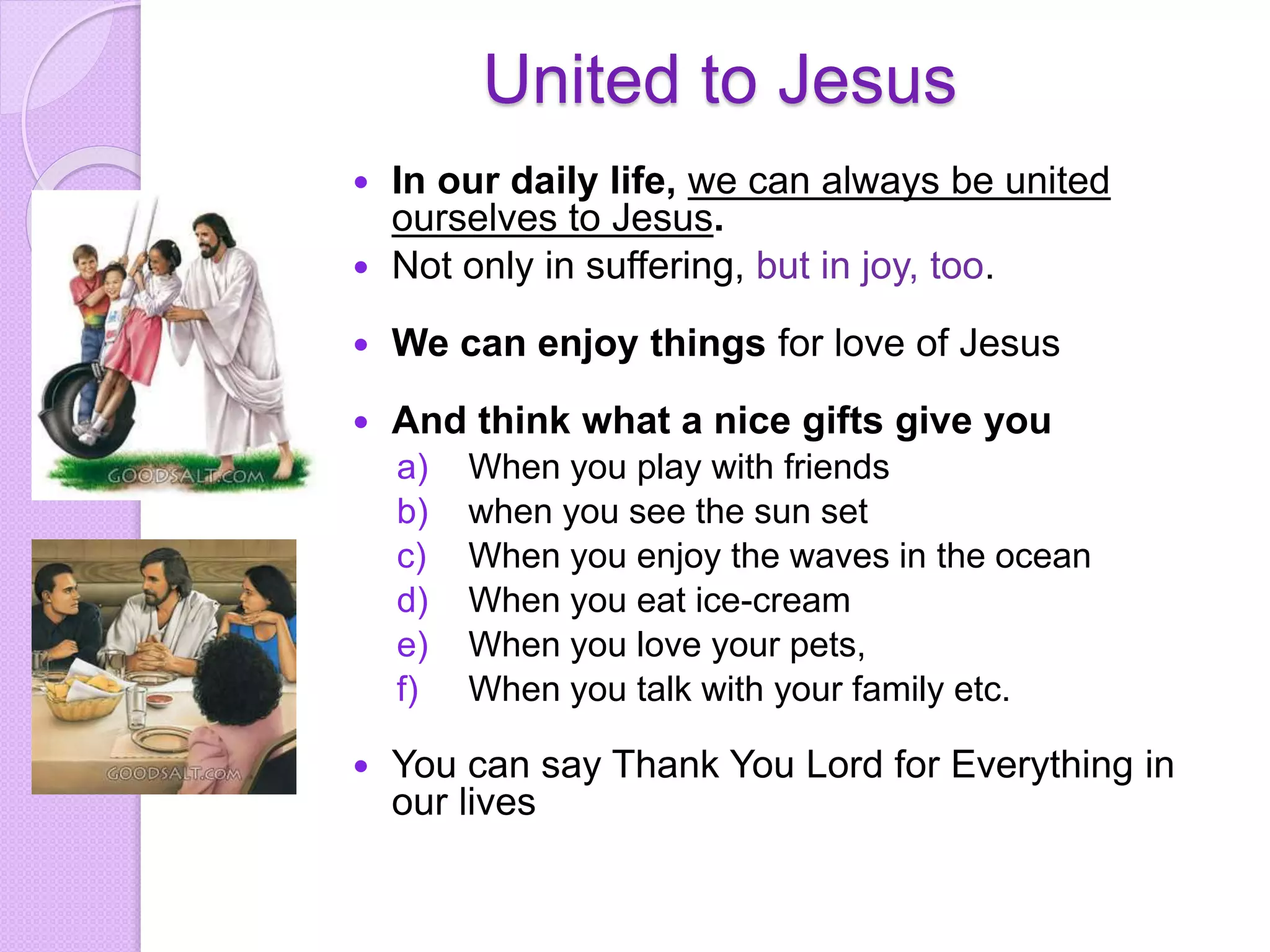 United to Jesus
 In our daily life, we can always be united
ourselves to Jesus.
 Not only in suffering, but in joy, too.
 We can enjoy things for love of Jesus
 And think what a nice gifts give you
a) When you play with friends
b) when you see the sun set
c) When you enjoy the waves in the ocean
d) When you eat ice-cream
e) When you love your pets,
f) When you talk with your family etc.
 You can say Thank You Lord for Everything in
our lives
 