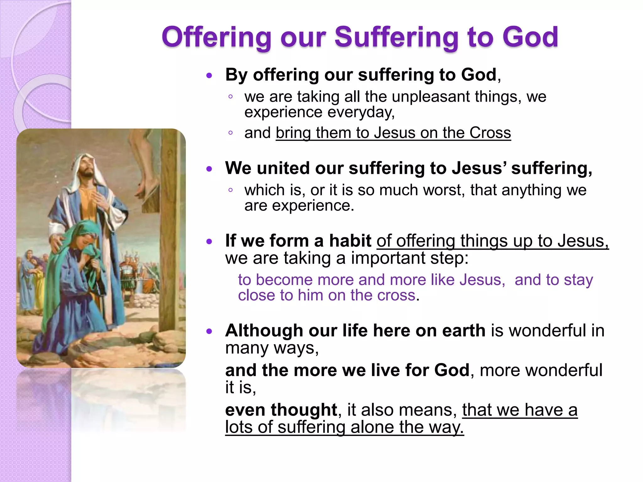 Offering our Suffering to God
 By offering our suffering to God,
◦ we are taking all the unpleasant things, we
experience everyday,
◦ and bring them to Jesus on the Cross
 We united our suffering to Jesus’ suffering,
◦ which is, or it is so much worst, that anything we
are experience.
 If we form a habit of offering things up to Jesus,
we are taking a important step:
to become more and more like Jesus, and to stay
close to him on the cross.
 Although our life here on earth is wonderful in
many ways,
and the more we live for God, more wonderful
it is,
even thought, it also means, that we have a
lots of suffering alone the way.
 