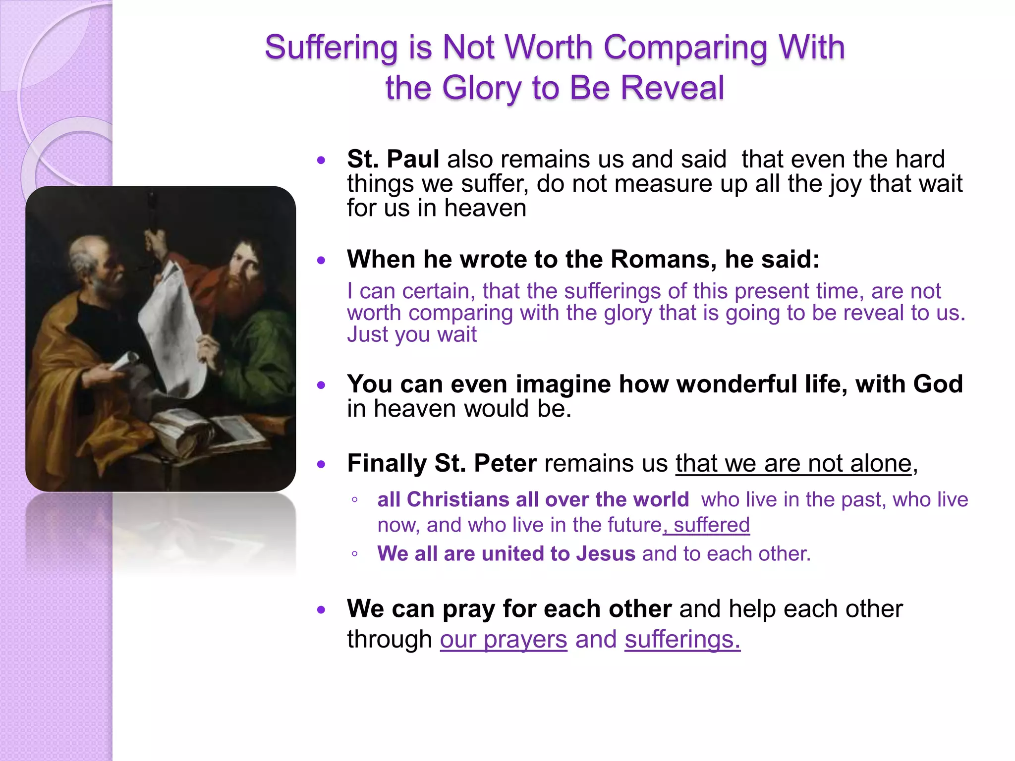 Suffering is Not Worth Comparing With
the Glory to Be Reveal
 St. Paul also remains us and said that even the hard
things we suffer, do not measure up all the joy that wait
for us in heaven
 When he wrote to the Romans, he said:
I can certain, that the sufferings of this present time, are not
worth comparing with the glory that is going to be reveal to us.
Just you wait
 You can even imagine how wonderful life, with God
in heaven would be.
 Finally St. Peter remains us that we are not alone,
◦ all Christians all over the world who live in the past, who live
now, and who live in the future, suffered
◦ We all are united to Jesus and to each other.
 We can pray for each other and help each other
through our prayers and sufferings.
 