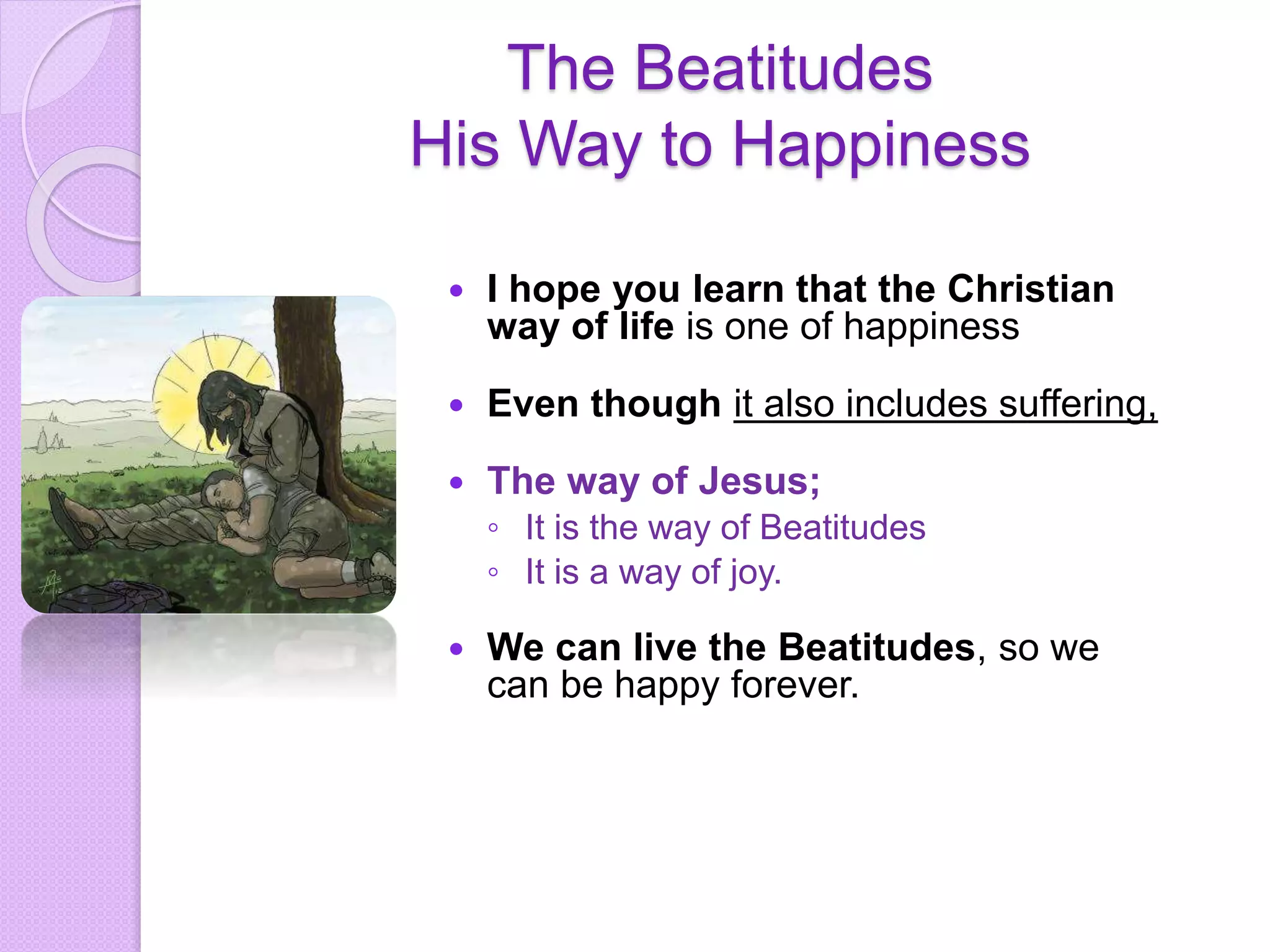 The Beatitudes
His Way to Happiness
 I hope you learn that the Christian
way of life is one of happiness
 Even though it also includes suffering,
 The way of Jesus;
◦ It is the way of Beatitudes
◦ It is a way of joy.
 We can live the Beatitudes, so we
can be happy forever.
 