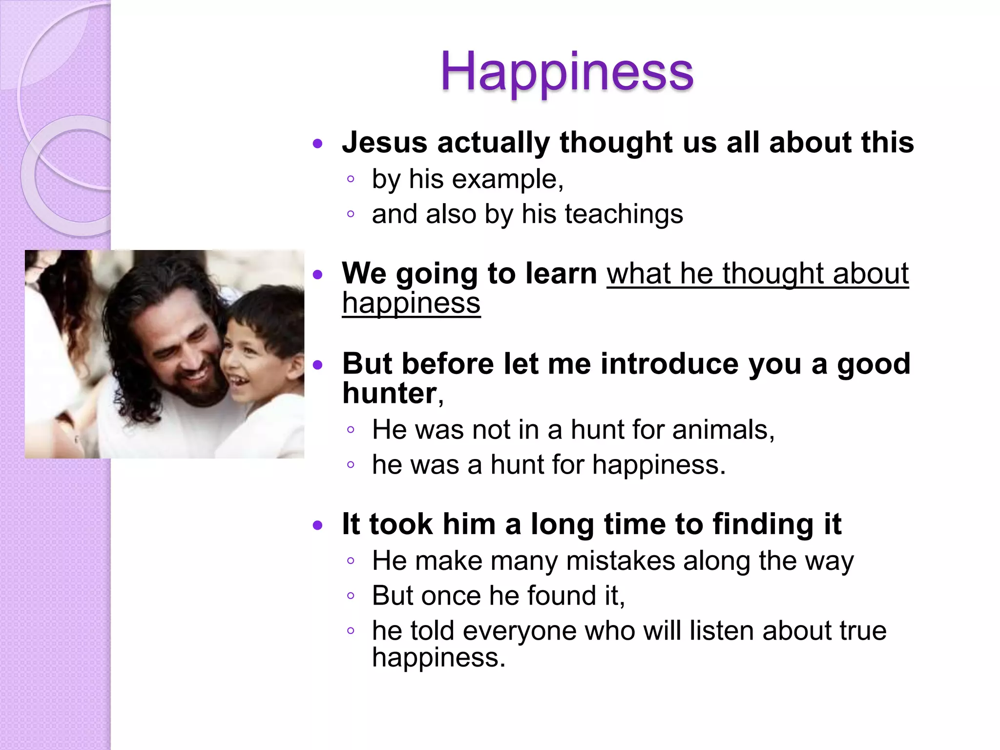 Happiness
 Jesus actually thought us all about this
◦ by his example,
◦ and also by his teachings
 We going to learn what he thought about
happiness
 But before let me introduce you a good
hunter,
◦ He was not in a hunt for animals,
◦ he was a hunt for happiness.
 It took him a long time to finding it
◦ He make many mistakes along the way
◦ But once he found it,
◦ he told everyone who will listen about true
happiness.
 