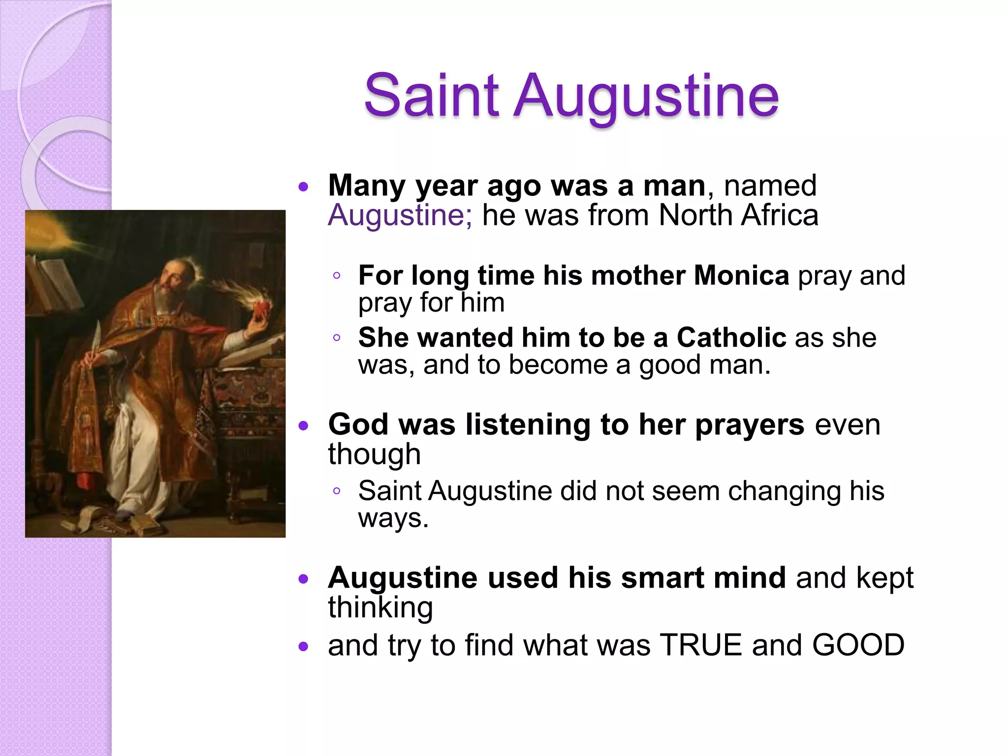 Saint Augustine
 Many year ago was a man, named
Augustine; he was from North Africa
◦ For long time his mother Monica pray and
pray for him
◦ She wanted him to be a Catholic as she
was, and to become a good man.
 God was listening to her prayers even
though
◦ Saint Augustine did not seem changing his
ways.
 Augustine used his smart mind and kept
thinking
 and try to find what was TRUE and GOOD
 