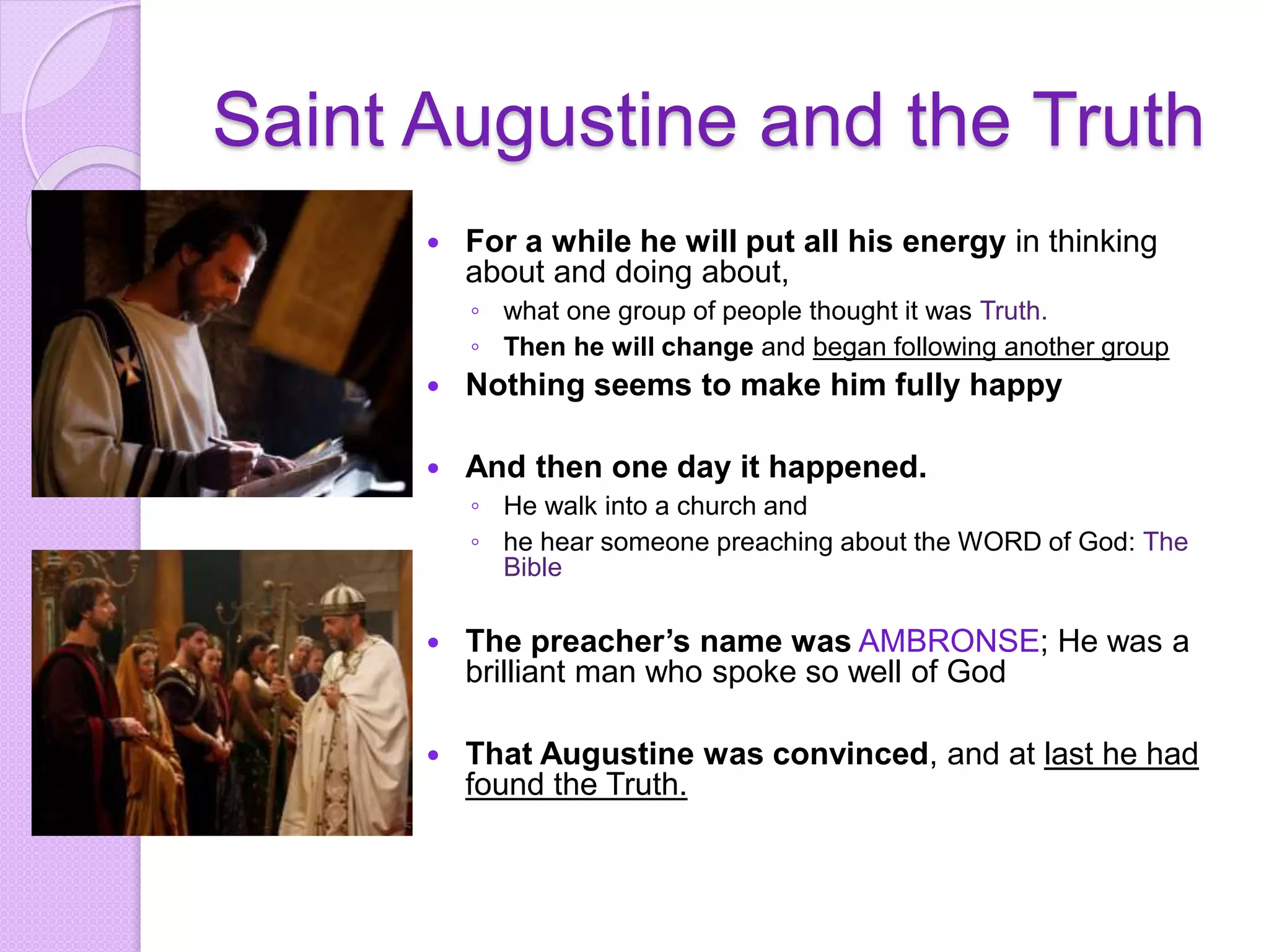 Saint Augustine and the Truth
 For a while he will put all his energy in thinking
about and doing about,
◦ what one group of people thought it was Truth.
◦ Then he will change and began following another group
 Nothing seems to make him fully happy
 And then one day it happened.
◦ He walk into a church and
◦ he hear someone preaching about the WORD of God: The
Bible
 The preacher’s name was AMBRONSE; He was a
brilliant man who spoke so well of God
 That Augustine was convinced, and at last he had
found the Truth.
 