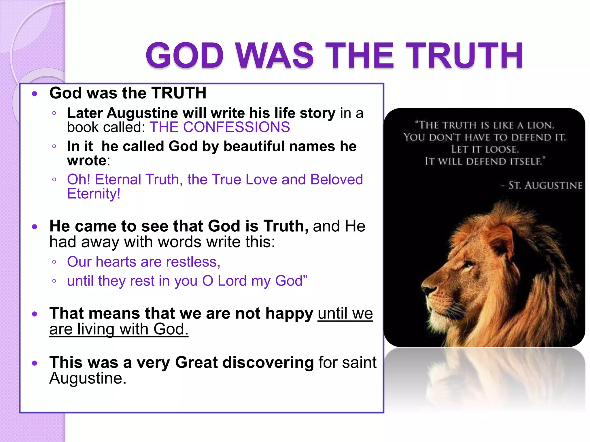 GOD WAS THE TRUTH
 God was the TRUTH
◦ Later Augustine will write his life story in a
book called: THE CONFESSIONS
◦ In it he called God by beautiful names he
wrote:
◦ Oh! Eternal Truth, the True Love and Beloved
Eternity!
 He came to see that God is Truth, and He
had away with words write this:
◦ Our hearts are restless,
◦ until they rest in you O Lord my God”
 That means that we are not happy until we
are living with God.
 This was a very Great discovering for saint
Augustine.
 