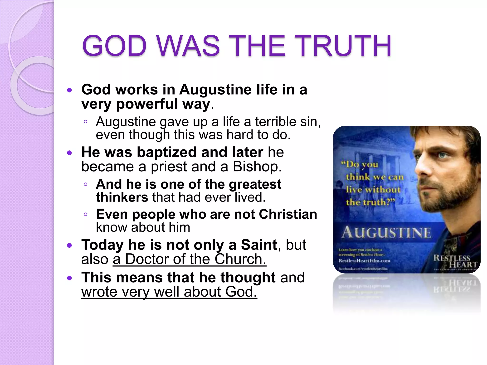 GOD WAS THE TRUTH
 God works in Augustine life in a
very powerful way.
◦ Augustine gave up a life a terrible sin,
even though this was hard to do.
 He was baptized and later he
became a priest and a Bishop.
◦ And he is one of the greatest
thinkers that had ever lived.
◦ Even people who are not Christian
know about him
 Today he is not only a Saint, but
also a Doctor of the Church.
 This means that he thought and
wrote very well about God.
 