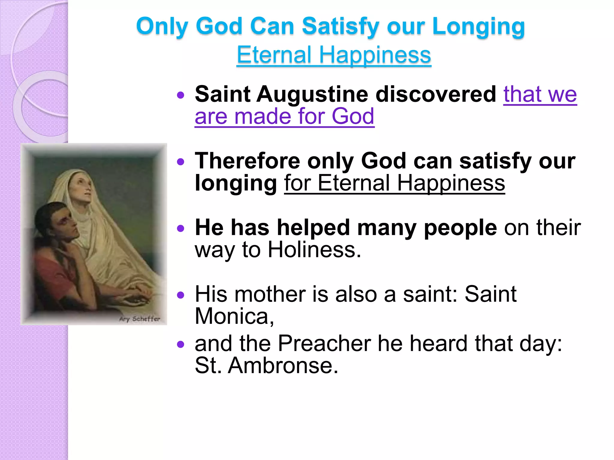 Only God Can Satisfy our Longing
Eternal Happiness
 Saint Augustine discovered that we
are made for God
 Therefore only God can satisfy our
longing for Eternal Happiness
 He has helped many people on their
way to Holiness.
 His mother is also a saint: Saint
Monica,
 and the Preacher he heard that day:
St. Ambronse.
 